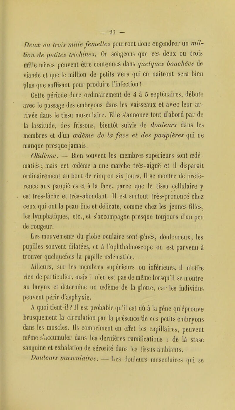 Deux ou trois mille femelles pourront donc engendrer un mil- lion de petites trichines. Or songeons que ces deux ou trois mille mères peuvent être contenues dans quelques bouchées de- viande et que le million de petits vers qui en naîtront sera bien plus que suffisant pour produire l'infection ! Cette période dure ordinairement de 4 à 5 septénaires, débute avec le passage des embryons dans les vaisseaux et avec leur ar- rivée dans le tissu musculaire. Elle s'annonce tout d'abord par de la lassitude, des frissons, bientôt suivis de douleurs dans les membres et d'un œdème de la face et des paupières qui ne manque presque jamais. OEdème. — Bien souvent les membres supérieurs sont œdé- matiés; mais cet œdème a une marche très-aiguë et il disparait ordinairement au bout de cinq ou six jours. Il se montre de préfé- rence aux paupières et à la face, parce que le tissu cellulaire y est très-lâche et très-abondant. Il est surtout très-prononcé chez ceux qui ont la peau fine et délicate, comme chez les jeunes filles, les lymphatiques, etc., et s'accompagne presque toujours d'un peu de rougeur. Les mouvements du globe oculaire sont gênés, douloureux, les pupilles souvent dilatées, et à l'ophthalmoscope on est parvenu à trouver quelquefois la papille œdématiée. Ailleurs, sur les membres supérieurs ou inférieurs, il n'offre rien de particulier, mais il n'en est pas de même lorsqu'il se montre au larynx et détermine un œdème de la glotte, car les individus peuvent périr d'asphyxie. A quoi tient-il ? Il est probable qu'il est dû à la gêne qu'éprouve brusquement la circulation par la présence'de ces petits embryons dans les muscles. Ils compriment en effet les capillaires, peuvent même s'accumuler dans les dernières ramifications : de là stase sanguine et exhalation de sérosité dans les tissus ambiants. Douleurs musculaires. — Les douleurs musculaires qui se