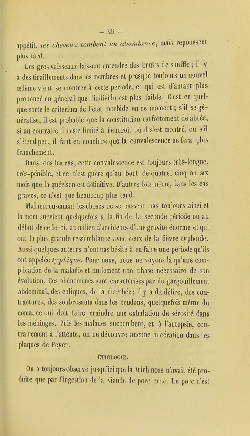 - 23 - appétit, les cheveux tombent en abondance, mais repoussent plus tard. Les gros vaisseaux laissent entendre des bruiis de souffle ; il y a des tiraillements dans les membres et presque toujours un nouvel œdème vient se montrer à cette période, et qui est d'autant plus prononcé en général que l'individu est plus faible. C est en quel- que sorte le critérium de l'état morbide en ce moment ; s'il se gé- néralise, il est probable que la constitution est fortement délabrée, si au contraire il reste limité à l'endroit où il s'est montré, ou s'il s'étend peu, il faut en conclure que la convalescence se fera plus franchement. Dans tous les cas, cette convalescence est toujours très-longue, très-pénible, et ce n'est guère qu'au bout de quatre, cinq ou six mois que la guérison est définitive. D'autres fois même, dans les cas graves, ce n'est que beaucoup plus tard. Malheureusement les choses ne se passent pas toujours ainsi et la mort survient quelquefois à la fin de la seconde période ou au début de celle-ci. au milieu d'accidents d'une gravité énorme et qui ont la plus grande ressemblance avec ceux de la fièvre typhoïde. Aussi quelques auteurs n'ont pas hésité à en faire une période qu'ils ont appelée typhi que. Pour nous, nous ne voyons là qu'une com- plication de la maladie et nullement une phase nécessaire de son évolution. Ces phénomènes sont caractérisés par du gargouillement abdominal, des coliques, de la diarrhée; il y a du délire, des con- tractures, des soubresauts dans les tendons, quelquefois même du coma, ce qui doit faire craindre une exhalation de sérosité dans les méninges. Puis les malades succombent, et à l'autopsie, con- trairement à l'attente, on ne découvre aucune ulcération dans les plaques de Peyer. ÉTIOLOGIE. On a toujours observé jusqu'ici que la trichinose n'avait été pro- duite que par l'ingestion de la viande de porc crue. Le porc n'est