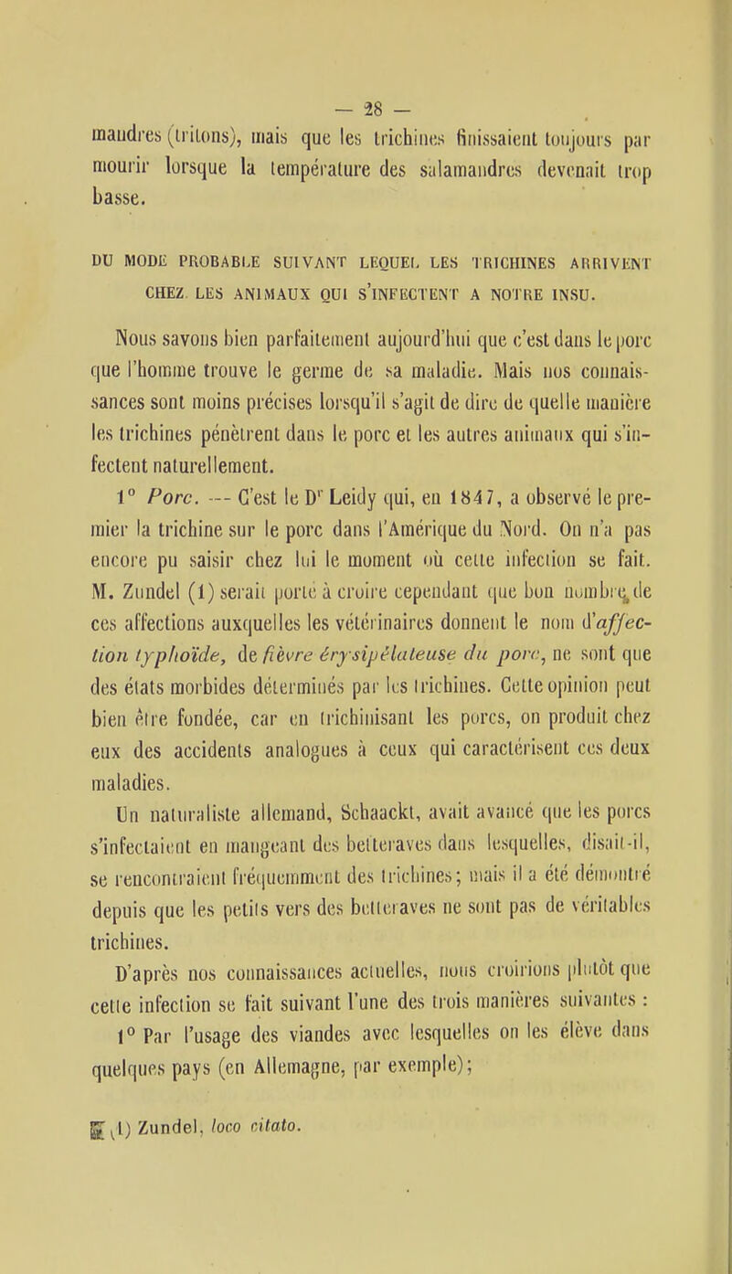 maudres (triions), mais que les trichines finissaient toujours par mourir lorsque la température des salamandres devenait trop basse. DU MODE PROBABLE SUIVANT LEQUEL LES TRICHINES ARRIVENT CHEZ. LES ANIMAUX QUI s'iNFECTENT A NOTRE INSU. Nous savons bien parfaitement aujourd'hui que c'est dans le porc que l'homme trouve le germe de sa maladie. Mais nos connais- sances sont moins précises lorsqu'il s'agit de dire de quelle manière les trichines pénètrent dans le porc et les autres animaux qui s'in- fectent naturellement. 1° Porc. — C'est le Dr Leidy qui, eu 1847, a observé le pre- mier la trichine sur le porc dans l'Amérique du Nord. On n'a pas encore pu saisir chez lui le moment où celte infection se fait. M. Zundel (i) serait porté à croire cependant que bon nombre,de ces affections auxquelles les vétérinaires donnent le nom affec- tion typhoïde, de fièvre érysipêlaleuse du porc, ne sont que des états morbides déterminés par les trichines. Cette opinion peut bien être fondée, car en trichinisanl les porcs, on produit chez eux des accidents analogues à ceux qui caractérisent ces deux maladies. In naturaliste allemand, Schaackt, avait avancé que les porcs s'infectaient en mangeant des betteraves dans lesquelles, disait-il, se rencontraient fréquemment des trichines; mais il a été démontré depuis que les petits vers des betteraves ne sont pas de véritables trichines. D'après nos connaissances actuelles, nous croirions plutôt que celle infection se fait suivant l'une des trois manières suivantes : 1° Par l'usage des viandes avec lesquelles on les élève dans quelques pays (en Allemagne, par exemple); grKl) Zundel. loco oitato.