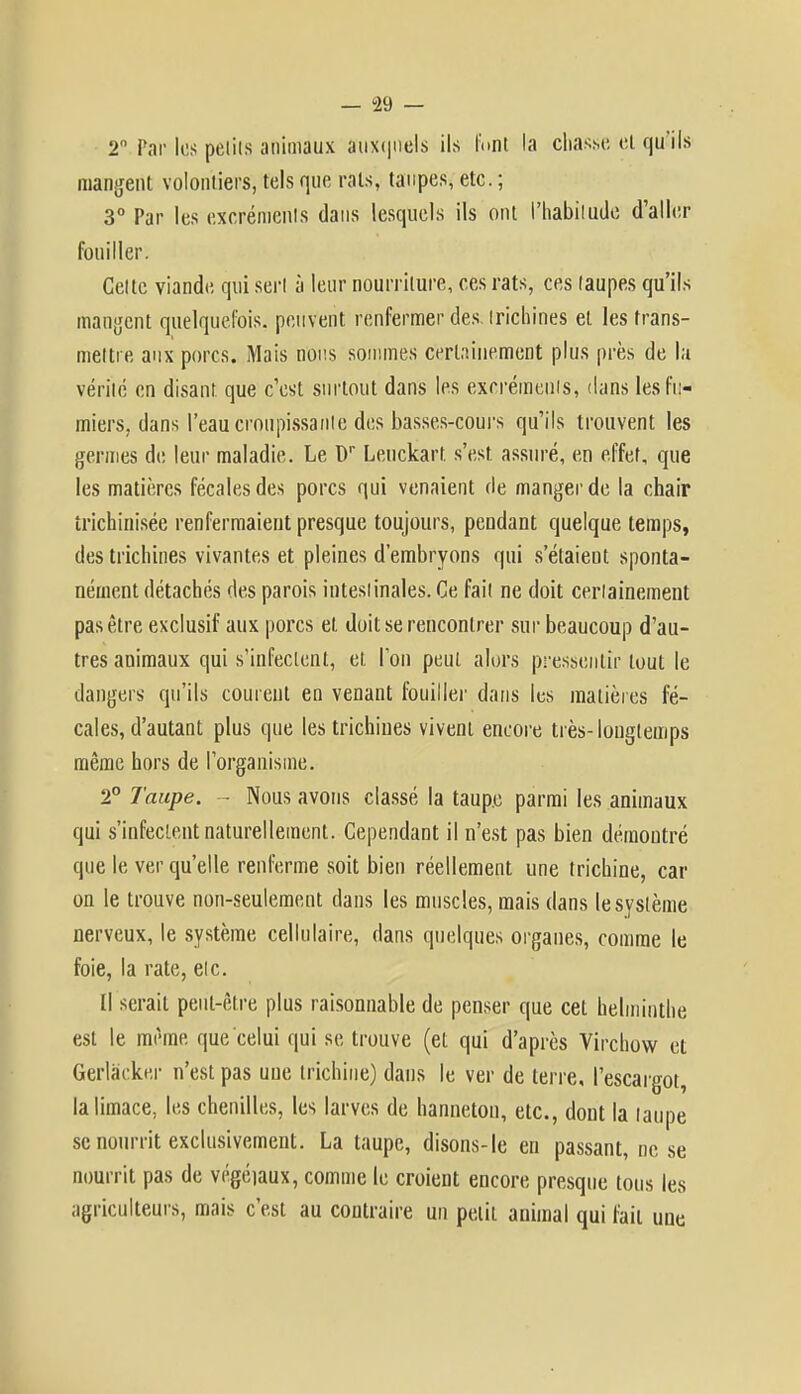 2 Par les petits animaux auxquels ils font la chasse et qu'ils mangent volontiers, tels que rats, taupes, etc. ; 3° Par les excréments dans lesquels ils ont l'habitude d'aller fouiller. Cette viande qui sert à leur nourriture, ces rats, ces taupes qu'ils mangent quelquefois, peuvent renfermer des. trichines et les trans- mettre aux porcs. Mais nous sommes certainement plus près de la vérité en disant que c'est surtout dans les excréments, dans les fu- miers, dans l'eau croupissante des basses-cours qu'ils trouvent les germes de leur maladie. Le Dr Leuckart. s'est, assuré, en effet, que les matières fécales des porcs qui venaient de manger de la chair îrichinisée renfermaient presque toujours, pendant quelque temps, des trichines vivantes et pleines d'embryons qui s'étaient sponta- nément détachés des parois intestinales. Ce fait ne doit certainement pas être exclusif aux porcs et doit se rencontrer sur beaucoup d'au- tres animaux qui s'infectent, et l'on peut alors pressentir tout le dangers qu'ils courent en venant fouiller dans les matières fé- cales, d'autant plus que les trichines vivent encore très-longtemps même hors de l'organisme. 2° Taupe. - Nous avons classé la taup.e parmi les animaux qui s'infectent naturellement. Cependant il n'est pas bien démontré que le ver qu'elle renferme soit bien réellement une trichine, car on le trouve non-seulement dans les muscles, mais dans le système nerveux, le système cellulaire, dans quelques organes, comme le foie, la rate, etc. (1 serait peut-être plus raisonnable de penser que cet helminthe est le même que celui qui se trouve (et qui d'après Virchow et Gerlâeker n'est pas une trichine) dans le ver de terre, l'escargot, la limace, les chenilles, les larves de hanneton, etc., dont la taupe se nourrit exclusivement. La taupe, disons-le en passant, ne se nourrit pas de végétaux, comme le croient encore presque tous les agriculteurs, mais c'est au contraire un petit animal qui fait une