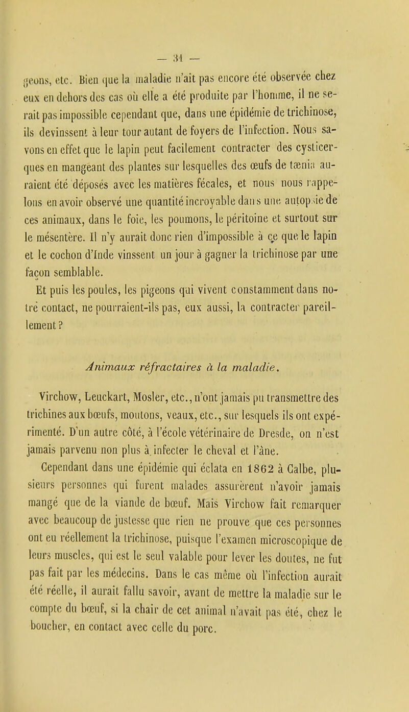 geons, etc. Bien que la maladie n'ait pas encore été observée chez eux en dehors des cas où elle a été produite par l'homme, il ne se- rait pas impossible cependant que, dans une épidémie de trichinose, ils devinssent à leur tour autant de foyers de l'infection. Nous sa- vons eu effet que le lapin peut facilement contracter des cyslicer- ques en mangeant des plantes sur lesquelles des œufs de taenia au- raient été déposés avec les matières fécales, et nous nous rappe- lons en avoir observé une quantité incroyable dan s une autopsie de ces animaux, dans le foie, les poumons, le péritoine et surtout sur le mésentère. Il n'y aurait donc rien d'impossible à ce que le lapin et le cochon d'Inde vinssent un jour à gagner la trichinose par une façon semblable. Et puis les poules, les pigeons qui vivent constamment clans no- tre contact, ne pourraient-ils pas, eux aussi, la contracter pareil- lement? Animaux rêfractaires à la maladie. Virchow, Leuckart, Mosler, etc., n'ont jamais pu transmettre des trichines aux bœufs, moutous, veaux, etc., sur lesquels ils ont expé- rimenté. D'un autre côté, à l'école vétérinaire de Dresde, on n'est jamais parvenu non plus à. infecter le cheval et l'àne. Cependant dans une épidémie qui éclata en 1862 à Galbe, plu- sieurs personnes qui furent malades assurèreut n'avoir jamais mangé que de la viande de bœuf. Mais Virchow fait remarquer avec beaucoup de justesse que rien ne prouve que ces personnes ont eu réellement la trichinose, puisque l'examen microscopique de leurs muscles, qui est le seul valable pour lever les doutes, ne fut pas fait par les médecins. Dans le cas même où l'infection aurait été réelle, il aurait fallu savoir, avant de mettre la maladie sur le compte du bœuf, si la chair de cet animal n'avait pas été, chez le boucher, en contact avec celle du porc.