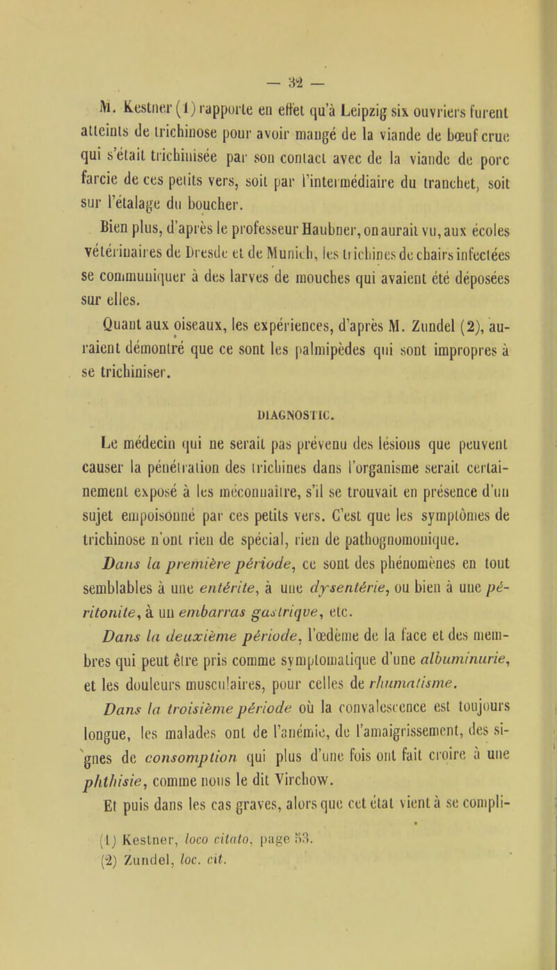— ;« — M. Kestner (1) rapporte en effet qu'à Leipzig six ouvriers furent atteints de trichinose pour avoir mangé de la viande de bœuf crue qui s'était trichinisée par son contact avec de la viande de porc farcie de ces petits vers, soit par l'intermédiaire du tranchet, soit sur l'étalage du boucher. Bien plus, d'après le professeur Haubner, on aurait vu, aux écoles vétérinaires de Dresde et de Munich, les liichines de chairs infeclées se communiquer à des larves de mouches qui avaient été déposées sur elles. Quant aux oiseaux, les expériences, d'après M. Zundel (2), au- raient démontré que ce sont les palmipèdes qui sont impropres à se trichiniser. DIAGNOSTIC. Le médecin qui ne serait pas prévenu des lésions que peuvent causer la pénétration des trichines dans l'organisme serait certai- nement exposé à les méconnaître, s'il se trouvait en présence d'un sujet empoisonné par ces petits vers. C'est que les symptômes de trichinose n'ont rien de spécial, rien de pathognomouique. Dans la première période, ce sont des phénomènes en tout semblables à une entérite, à une dysentérie, ou bien à une pé- ritonite, à uu embarras gastrique, etc. Dans la deuxième période, l'œdème de la face et des mem- bres qui peut être pris comme symplomalique d'une albuminurie, et les douleurs musculaires, pour celles de rhumatisme. Dans la troisième période où la convalescence est toujours longue, les malades ont de l'anémie, de l'amaigrissement, des si- gnes de consomption qui plus d'une fois ont fait croire à une phthisie, comme nous le dit Virchow. Et puis dans les cas graves, alors que cet étal vient à se compil- ât) Kestner, loco citato, page S3. (u2) Zundel, loc. cit.
