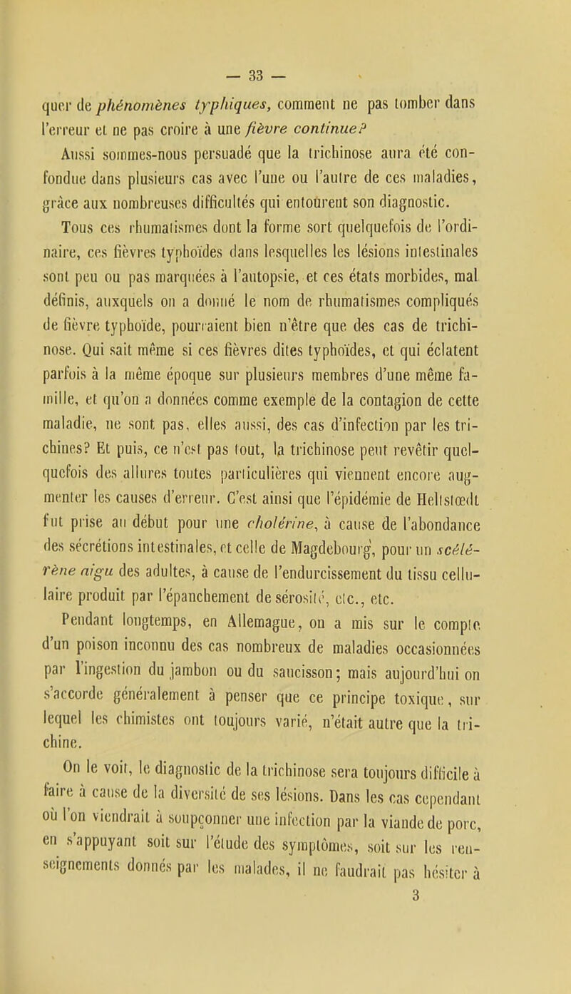 quer de phénomènes typhiques, comment ne pas tomber dans l'erreur et ne pas croire à une fièvre continue? Aussi sommes-nous persuadé que la trichinose aura été con- fondue dans plusieurs cas avec l'une ou l'autre de ces maladies, grâce aux nombreuses difficultés qui entourent son diagnostic. Tous ces rhumatismes dont la forme sort quelquefois de l'ordi- naire, ces fièvres typhoïdes dans lesquelles les lésions intestinales sont peu ou pas marquées à l'autopsie, et ces états morbides, mal définis, auxquels on a donné le nom de rhumatismes compliqués de fièvre typhoïde, pourraient bien n'être que des cas de trichi- nose. Qui sait même si ces fièvres dites typhoïdes, et qui éclatent parfois à la même époque sur plusieurs membres d'une même fa- mille, et qu'on a données comme exemple de la contagion de cette maladie, ne sont pas, elles aussi, des cas d'infection par les tri- chines? Et puis, ce n'est pas tout, la trichinose peut revêtir quel- quefois des allures toutes particulières qui viennent encore aug- menter les causes d'erreur. C'est ainsi que l'épidémie de Hellslœdt fut prise au début pour une c/wlérine, à cause de l'abondance des sécrétions intestinales, et celle de Magdebourg, pour un scèlè- rène aigu des adultes, à cause de l'endurcissement du tissu cellu- laire produit par l'épanchement de sérosité, etc., etc. Pendant longtemps, en Allemague, on a mis sur le compte, d'un poison inconnu des cas nombreux de maladies occasionnées par l'ingestion du jambon ou du saucisson; mais aujourd'hui on s'accorde généralement à penser que ce principe toxique, sur lequel les chimistes ont toujours varié, n'était autre que la tri- chine. On le voit, le diagnostic de la trichinose sera toujours difficile à faire à cause de la diversité de ses lésions. Dans les cas cependant où l'on viendrait à soupçonner une infection par la viande de porc, en s'appuyant soit sur l'étude des symptômes, soit sur les ren- seignements donnés par les malades, il ne faudrait pas hésiter à 3