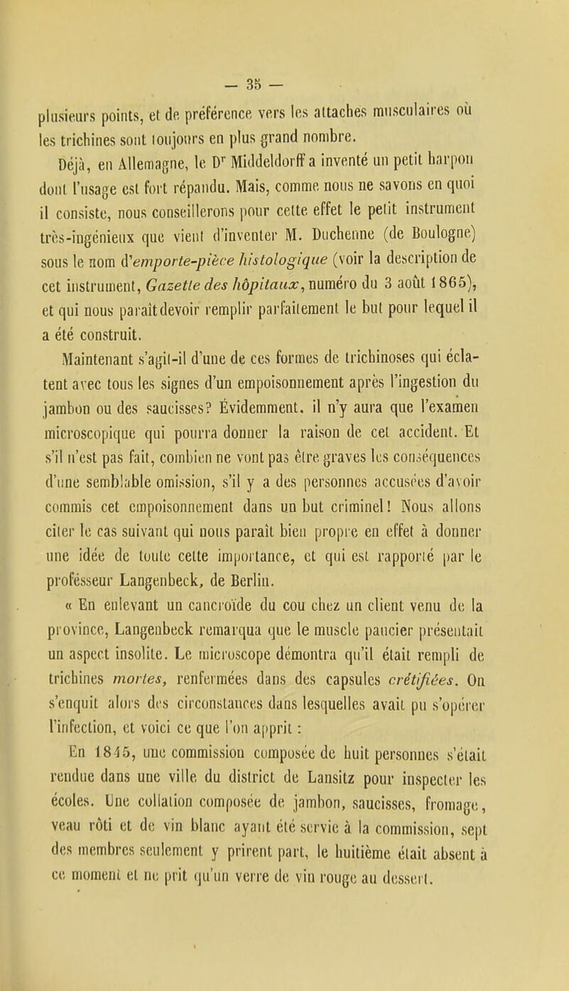 plusieurs points, et de préférence vers les attaches musculaires où les trichines sont toujours en plus grand nombre. Déjà, en Allemagne, le Dr Middeldorff a inventé un petit harpon dont l'usage est fort répandu. Mais, comme nous ne savons en quoi il consiste, nous conseillerons pour cette effet le petit instrument très-ingénieux que vient d'inventer M. Duchenne (de Boulogne) sous le nom emporte-pièce histologique (voir la description de cet instrument, Gazette des hôpitaux, numéro du 3 août 1865), et qui nous paraît devoir remplir parfaitement le but pour lequel il a été construit. Maintenant s'agil-il d'une de ces formes de trichinoses qui écla- tent avec tous les signes d'un empoisonnement après l'ingestion du jambon ou des saucisses? Évidemment, il n'y aura que l'examen microscopique qui pourra donner la raison de cet accident. Et s'il n'est pas fait, combien ne vont pas être graves les conséquences d'une semblable omission, s'il y a des personnes accusées d'avoir commis cet empoisonnement dans un but criminel! Nous allons citer le cas suivant qui nous paraît bien propre en effet à donner une idée de toute celte importance, et qui est rapporté par le professeur Langenbeck, de Berlin. « En enlevant un cancroïde du cou chez un client venu de la province, Langenbeck remarqua que le muscle paucier présentait un aspect insolite. Le microscope démontra qu'il était rempli de trichines mortes, renfermées dans des capsules crétifiées. On s'enquit alors des circonstances dans lesquelles avait pu s'opérer l'infection, et voici ce que l'on apprit : En 1815, une commission composée de huit personnes s'était rendue dans une ville du district de Lansitz pour inspecter les écoles, line collation composée de jambon, saucisses, fromage, veau rôti et de vin blanc ayant été servie à la commission, sept des membres seulement y prirent part, le huitième était absent à ce moment et ne prit qu'un verre de vin rouge au dessert.