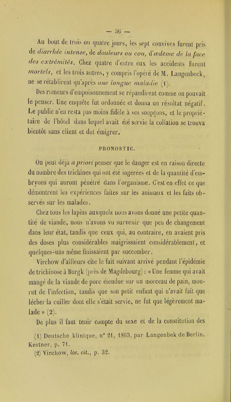 - 86 — Au bout de trois ou quatre jours, les .sept convives furent pris de diarrhée intense, de douleurs ou cou, œdème de la face des extrémités. Chez quatre d'entre eux les accidents furent mortels, et les trois autres, y compris l'opéré de M. Langenbeck, ne se rétablirent qu'après une longue maladie (1). Des rumeurs d'empoisonnement se répandirent comme on pouvait le penser. Une enquête fut ordonnée et donna un résultat négatif. Le public n'en resta pas moins fidèle à ses soupçons, et le proprié- taire de l'hôtel dans lequel avait été servie la collatiou se trouva bientôt sans client et dut émigrer. PRONOSTIC. On peui déjà a priori penser que le danger est en raison directe du nombre des trichines qui ont été ingérées et de la quantité d'em- bryons qui auront pénétré dans l'organisme. C'est en effet ce que démontrent les expériences faites sur les animaux et les faits ob- servés sur les malades. Chez tous les lapins auxquels nous avons donné une petite quan- tité de viande, nous n'avons vu survenir que peu de changement dans leur état, tandis que ceux qui, au contraire, en avaient pris des doses plus considérables maigrissaient considérablement, et quelques-uns même finissaient par succomber. Virchow d'ailleurs cite le fait suivant arrivé pendant l'épidémie de trichinose à Burgk (près de Magdebourg) : « Une femme qui avait mangé de la viande de porc étendue sur un morceau de pain, mou- rut de l'infection, tandis que sou petit enfant qui n'avait fait que lécher la cuiller dont elle s'était servie, ne fut que légèrement ma- lade » (2). De plus il faut tenir compte du sexe et de la constitution des (1) Deutsche klinique, n°2l, 1863, par Langenbek de Berlin. Kestner, p. 71. (-2) Virchow, loc. cit., p. 32.