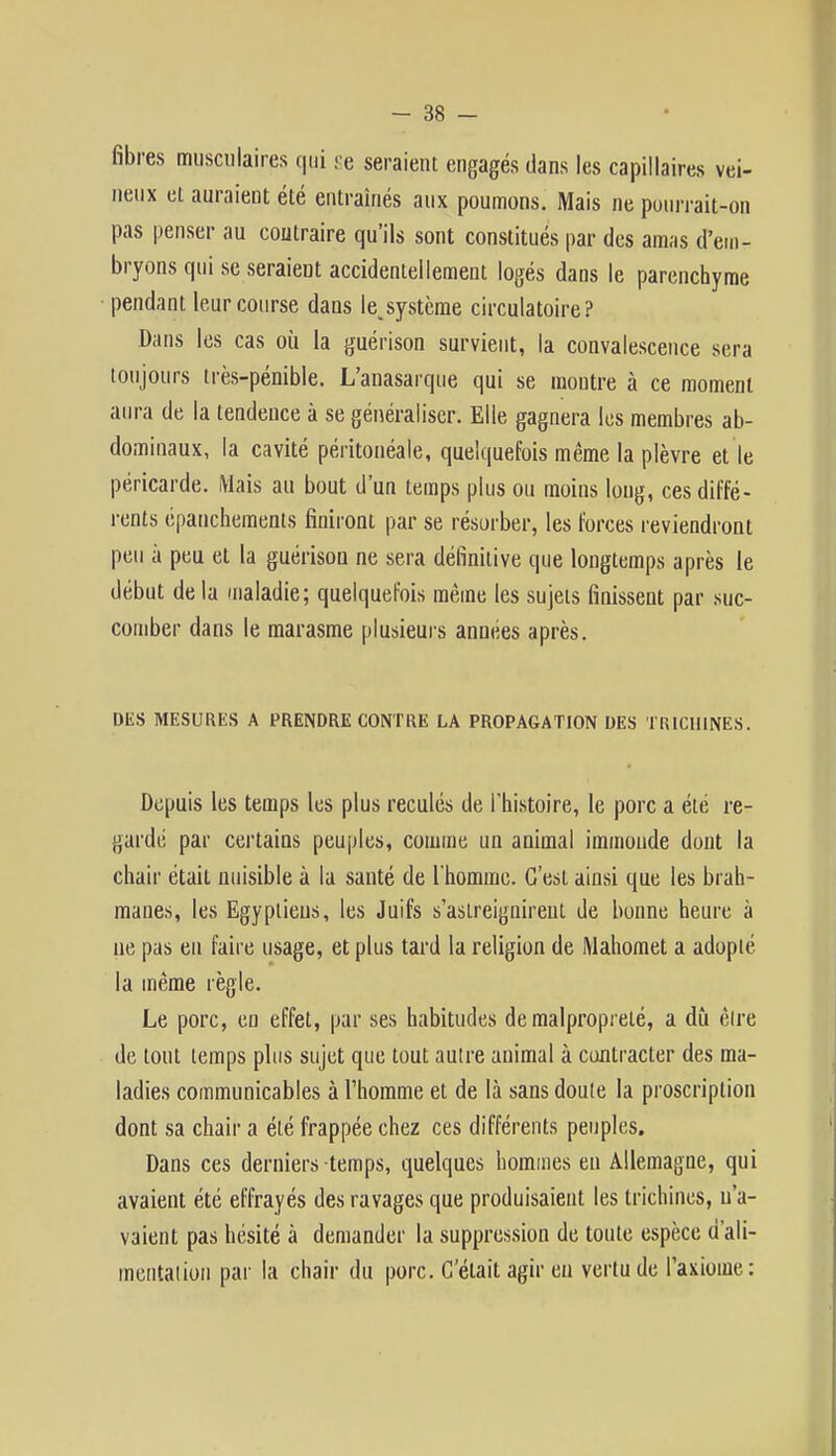 fibres musculaires qui se seraient engagés dans les capillaires vei- neux ei auraient été entraînés aux poumons. Mais ne pourrait-on pas penser au contraire qu'ils sont constitués par des amas d'em- bryons qui se seraient accidentellement logés dans le parenchyme pendant leur course dans le,système circulatoire? Dans les cas où la guérison survient, la convalescence sera toujours très-pénible. L'anasarque qui se montre à ce moment aura de la tendeuce à se généraliser. Elle gagnera les membres ab- dominaux, la cavité péritonéale, quelquefois même la plèvre et le péricarde. Mais au bout d'un temps plus ou moins long, ces diffé- rents épanchements finiront par se résorber, les forces reviendront peu à peu et la guérison ne sera définitive que longtemps après le début de la maladie; quelquefois même les sujets finissent par suc- comber dans le marasme plusieurs années après. DES MESURES A PRENDRE CONTRE LA PROPAGATION DES TRICHINES. Depuis les temps les plus reculés de l'histoire, le porc a été re- gardé par certains peuples, comme un animal immonde dont la chair était nuisible à la santé de l'homme. C'est ainsi que les brah- manes, les Egyptiens, les Juifs s'aslreiguireut de bonne heure à ne pas eu faire usage, et plus tard la religion de Mahomet a adopté la même règle. Le porc, en effet, par ses habitudes de malpropreté, a dû être de tout temps plus sujet que tout autre animal à contracter des ma- ladies communicables à l'homme et de là sans doute la proscription dont sa chair a été frappée chez ces différents peuples. Dans ces derniers temps, quelques hommes en Allemagne, qui avaient été effrayés des ravages que produisaient les trichines, n'a- vaient pas hésité à demander la suppression de toute espèce d'ali- mentation par la chair du porc. Gelait agir eu vertu de l'axiome: