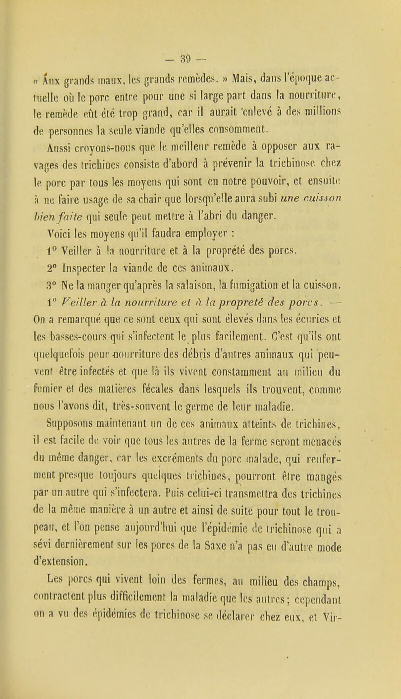 « Aux grands maux, les grands remèdes. » Mais, dans lepoque ac- tuelle où le porc entre pour une si large part dans la nourriture, le remède eût été trop grand, car il aurait 'enlevé à des millions de personnes la seule viande qu'elles consomment. Aussi croyons-nous que le meilleur remède à opposer aux ra- vages des trichines consiste d'abord à prévenir la trichinose chez le porc par tous les moyens qui sont eu notre pouvoir, et ensuite à ne faire usage de sa chair que lorsqu'elle aura subi une cuisson bien faite qui seule peut mettre à l'abri du danger. Voici les moyens qu'il faudra employer : 1° Veiller à la nourriture et à la propreté des porcs. 2° Inspecter la viande de ces animaux. 3° Ne la manger qu'après la salaison, la fumigation et la cuisson. 1° Veiller à la nourriture et à la propreté des porcs. - On a remarqué que ce sont ceux qui sont élevés dans les écuries et les basses-cours qui s'infectent le plus facilement. C'est qu'ils ont quelquefois pour-nourriture des débris d'autres animaux qui peu- vent être infectés et que là ils vivent constamment au milieu du fumier et des matières fécales dans lesquels ils trouvent, comme nous l'avons dit, très-souvent le germe de leur maladie. Supposons maintenant un de ces animaux atteints de trichines, il est facile de voir que tous les autres de la ferme seront menacés du même danger, car les excréments du porc malade, qui renfer- ment presque toujours quelques trichines, pourront être mangés par un autre qui s'infectera. Puis celui-ci transmettra des trichines de la même manière à un autre et ainsi de suite pour tout le trou- peau, et l'on pense aujourd'hui que l'épidémie de trichinose qui a sévi dernièrement sur les porcs de la Saxe n'a pas eu d'autre mode d'extension. Les porcs qui vivent loin des fermes, au milieu des champs, contractent plus difficilement la malâdieqUe les autres; cependant on a vu des épidémies de trichinose se déclarer chez eux, et Vir-