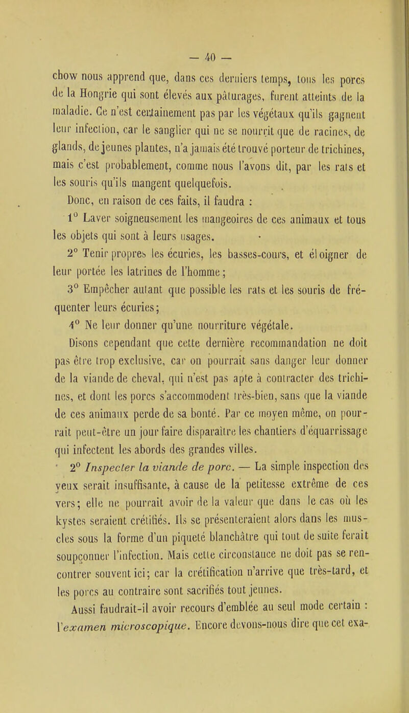 chow nous apprend que, dans ces derniers temps, tons les porcs de la Hongrie qui sont élevés aux pâturages, furent atteints de la maladie. Ce n'est ceriainement pas par les végétaux qu'ils gagnent leur infection, car le sanglier qui ne se nourrit que de racines, de glands, déjeunes plautes, n'a jamais été trouvé porteur de trichines, mais c'est probablement, comme nous l'avons dit, par les rats et les souris qu'ils mangent quelquefois. Donc, en raison de ces faits, il faudra : 1° Laver soigneusement les mangeoires de ces animaux et tous les objets qui sont à leurs usages. 2° Tenir propres les écuries, les basses-cours, et él oigner de leur portée les latrines de l'homme ; 3° Empêcher autant que possible les rats et les souris de fré- quenter leurs écuries ; i° Ne leur donner qu'une nourriture végétale. Disons cependant que cette dernière recommandation ne doit pas être trop exclusive, car on pourrait sans danger leur donner de la viande de cheval, qui n'est pas apte à contracter des trichi- nes, et dont les porcs s'accommodent très-bien, sans que la viande de ces animaux perde de sa bonté. Par ce moyen même, on pour- rait peut-être un jour faire disparaître les chantiers d'équarrissage qui infectent les abords des grandes villes. • 2° Inspecter la viande de porc. — La simple inspection des yeux serait insuffisante, à cause de la petitesse extrême de ces vers; elle ne pourrait avoir de la valeur que dans le cas où les kystes seraient crélifiés. Ils se présenteraient alors dans les mus- cles sous la forme d'un piqueté blanchâtre qui tout de suite ferait soupçonner l'infection. Mais celte circonstance ne doit pas se ren- contrer souvent ici; car la crétification n'arrive que très-lard, et les porcs au contraire sont sacrifiés tout jeunes. Aussi faudrait-il avoir recours d'emblée au seul mode certain : Vexamen microscopique. Encore devons-nous dire que cet exa-