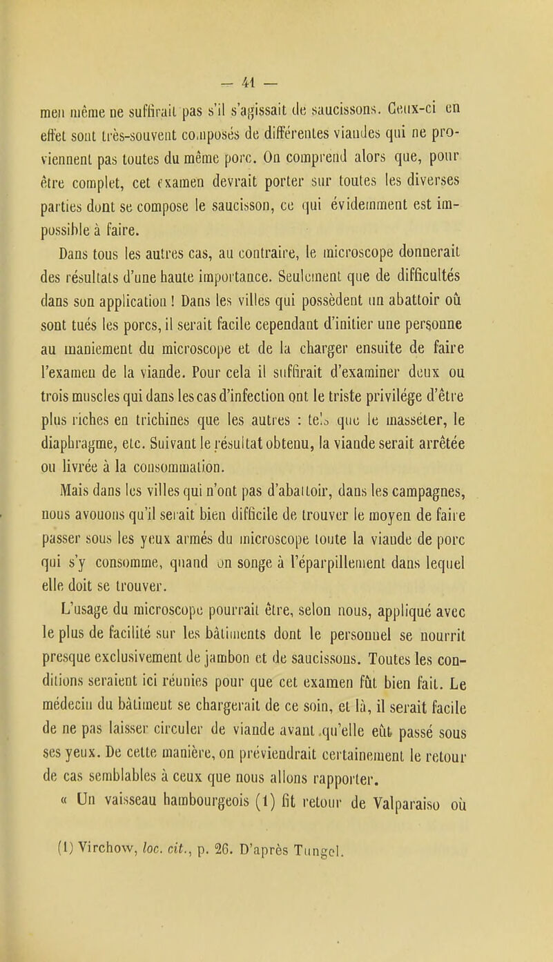 men même ne suffirait pas s'il s'agissait de saucissons. Ceux-ci en effet sont très-souvent composés de différentes viaudes qui ne pro- viennent pas toutes du même porc. On comprend alors que, pour être complet, cet rxamen devrait porter sur toutes les diverses parties dont se compose le saucisson, ce qui évidemment est im- possible à faire. Dans tous les autres cas, au contraire, le microscope donnerait des résultats d'une haute importance. Seulement que de difficultés dans son application ! Dans les villes qui possèdent un abattoir où sont tués les porcs, il serait facile cependant d'initier une personne au maniement du microscope et de la charger ensuite de faire l'examen de la viande. Pour cela il suffirait d'examiner deux ou trois muscles qui dans les cas d'infection ont le triste privilège d'être plus riches en trichines que les autres : le!a que le masséter, le diaphragme, etc. Suivant le résultat obtenu, la viande serait arrêtée ou livrée à la consommation. Mais dans les villes qui n'ont pas d'abaitoir, dans les campagnes, nous avouons qu'il serait bien difficile de trouver le moyen de faire passer sous les yeux armés du microscope toute la viaude de porc qui s'y consomme, quand on songe à l'éparpillement dans lequel elle doit se trouver. L'usage du microscope pourrait être, selon nous, appliqué avec le plus de facilité sur les bâtiments dont le persouuel se nourrit presque exclusivement de jambon et de saucissons. Toutes les con- ditions seraient ici réunies pour que cet examen fût bien fait. Le médecin du bàlimeut se chargerait de ce soin, et là, il serait facile de ne pas laisser circuler de viande avant .qu'elle eût passé sous ses yeux. De cette manière, on préviendrait certainement le retour de cas semblables à ceux que nous allons rapporter. « Un vaisseau hambourgeois (1) fit retour de Valparaiso où (1) Virchow, loc. cit., p. 26. D'après Tungel.