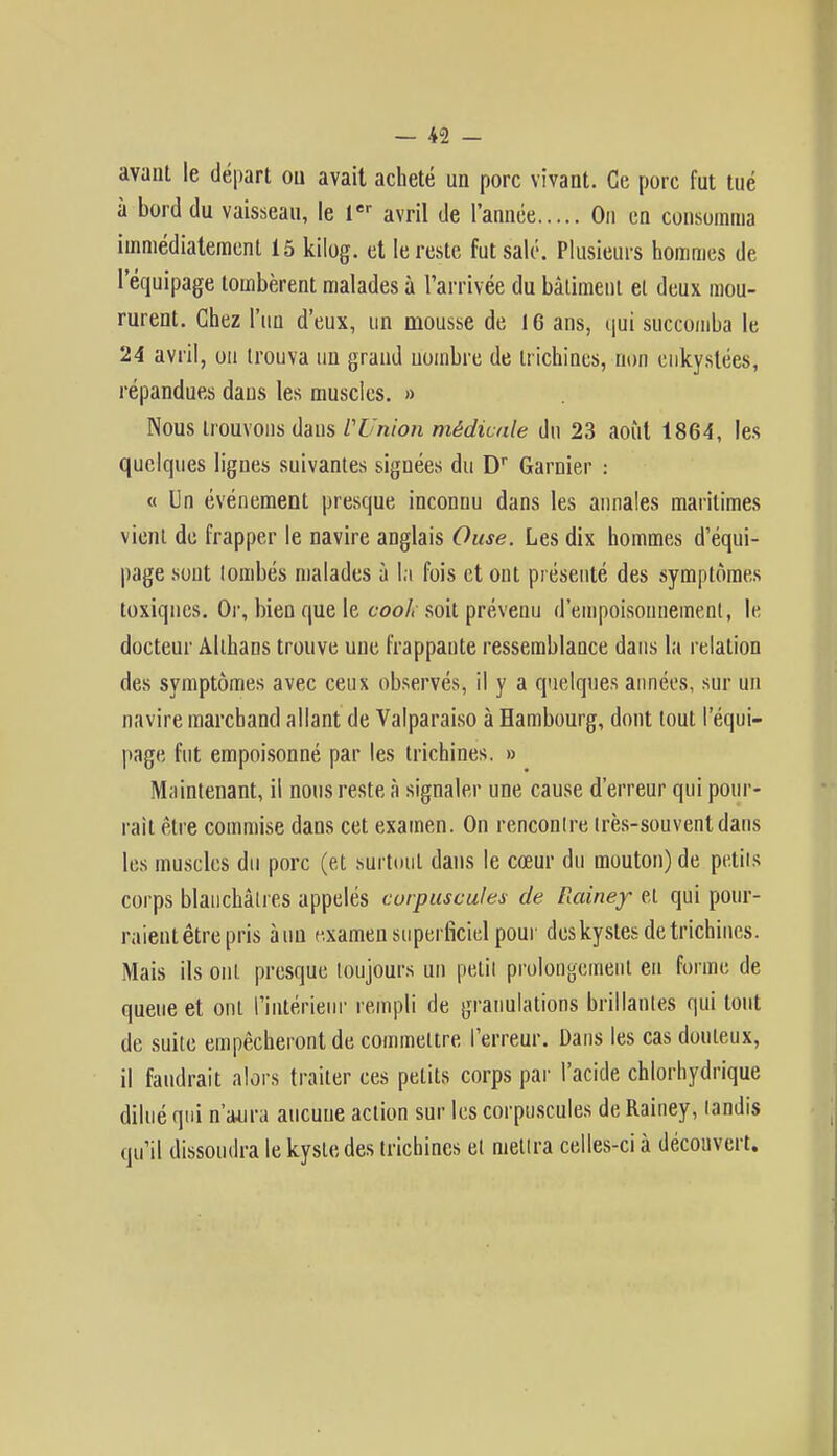 avant le départ ou avait acheté un porc vivant. Ce porc fut tué à bord du vaisseau, le 1er avril de l'année On en consomma immédiatement 15 kilog. et le reste fut salé. Plusieurs hommes de l'équipage tombèrent malades à l'arrivée du bâtiment et deux mou- rurent. Chez l'un d'eux, un mousse de 16 ans, qui succomba le 24 avril, ou trouva un grand uombre de trichines, non enkystées, répandues daus les muscles. » Nous trouvons daus l'Union médicale du 23 août 1864, les quelques lignes suivantes signées du Dr Garder : « Un événement presque inconnu dans les annales maritimes vient de frapper le navire anglais Ouse. Les dix hommes d'équi- page sont lombés malades à la fois et ont présenté des symptômes toxiques. Or, bien que le cool, soit prévenu d'empoisonnement, le docteur Althans trouve une frappaute ressemblance dans la relation des symptômes avec ceux observés, il y a quelques années, sur un navire marchand allant de Valparaiso à Hambourg, dont tout l'équi- page fut empoisonné par les trichines. » Maintenant, il nous reste à signaler une cause d'erreur qui pour- rait être commise dans cet examen. On renconlre irès-souvenldaus les muscles du porc (et surtout dans le cœur du mouton) de petits corps blanchâtres appelés corpuscules de Rainey et qui pour- raient être pris à un examen superficiel pour des kystes de trichines. Mais ils ont presque toujours un petit prolongement en forme de queue et ont l'intérieur rempli de granulations brillâmes qui tout de suite empêcheront de commettre l'erreur. Dans les cas douteux, il faudrait alors traiter ces petits corps par l'acide chlorhydrique dilué qui n'aura aucune action sur les corpuscules de Rainey, landis qu'il dissoudra le kyste des trichines el mettra celles-ci à découvert.