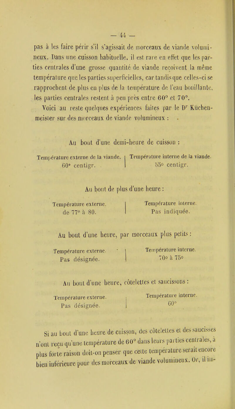 pas à les faire périr s'il s'agissait de, morceaux de viande volumi- neux. Dans une cuisson habituelle, il est rare en effet que les par- ties centrales d'une grosse quantité de viande reçoivent la même température que les parties superficielles, car tandis que celles-ci se rapprochent de plus eu plus de la température de l'eau bouillant*'., les parties centrales restent à peu près entre 60° et 70°. Voici au reste quelques expériences faites par le Dr Kiïchen- meisler sur des morceaux de viande volumineux : . Au bout d'une demi-heure de cuisson : Température externe de la viande. | Température interne de la viande. 60° centigr. I 55° centigr. Au bout de plus d'une heure Température externe, de 77° à 80. Température interne. Pas indiquée. Au bout d'une heure, par morceaux plus petits : Température externe. ' I Température interne. Pas désignée. | 70° à 75<> Au bout d'une heure, côtelettes et saucissons : Température externe. Pas désignée. Température interne. 60° Si au bout d'une heure de cuisson, des côtelettes ci des saucisses n'ont reçu qu'une température de 60° dans leurs parties centrales, à plus forte raison doit-on penser que cette température serait encore bien inférieure pour des morceaux de viande volumineux. Or, .1 un-