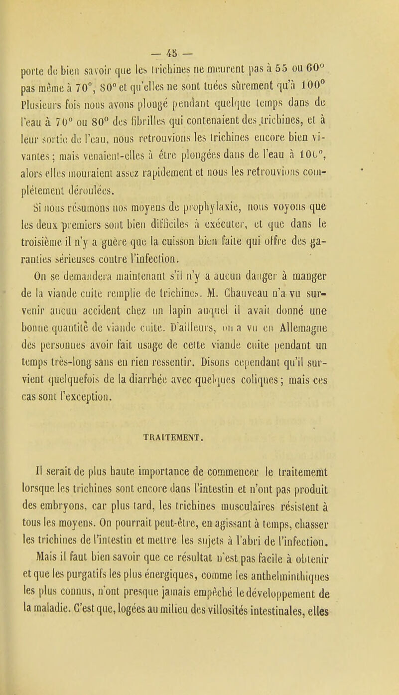 porte de bien savoir que les Irichines ne meurent pas à 55 ou 60° pas même à 70, 80° et qu'elles ne sont tuées sûrement qu'à 100° Plusieurs fois nous avons plongé pendant quelque temps dans de leau à 70° ou 80° des fibrilles qui contenaient des .trichines, et à leur sortie de l'eau, nous retrouvions les Irichines encore bien vi- vantes; mais venaient-elles à être plongées dans de l'eau à loi, alors elles mouraient assez rapidement et nous les retrouvions com- plètement déroulées. Si nous résumons nos moyens de prophylaxie, nous voyons que les deux premiers sont bien difficiles à exécuter, et que dans le troisième il n'y a guère que la cuisson bien faite qui offre des ga- ranties sérieuses coutre l'infection. On se demandera maintenant s'il n'y a aucun danger à manger de la viaude cuite remplie de trichines. M. Chauvcau n'a vu sur- venir aucuu accident chez un lapin auquel il avaii donné une bonne quantité de viande cuite. D'ailleurs, on a vu en Allemagne des persouues avoir fait usage de celte viande cuite pendant un temps très-long sans eu rien ressentir. Disons cependant qu'il sur- vient quelquefois de la diarrhée avec quelques coliques ; mais ces cas sont l'exception. TRAITEMENT. Il serait de plus haute importance de commencer le traitememt lorsque les trichines sont encore dans l'intestin et n'ont pas produit des embryons, car plus tard, les trichines musculaires résistent à tous les moyens. On pourrait peut-être, en agissant à temps, chasser les trichines de l'intestin et mettre les sujets à l'abri de l'infection. Mais il faut bien savoir que ce résultat n'est pas facile à obtenir et que les purgatifs les plus énergiques, comme les anthelminthiques les plus connus, n'ont presque jamais empêché le développement de la maladie. C'est que, logées au milieu des villosités intestinales, elles