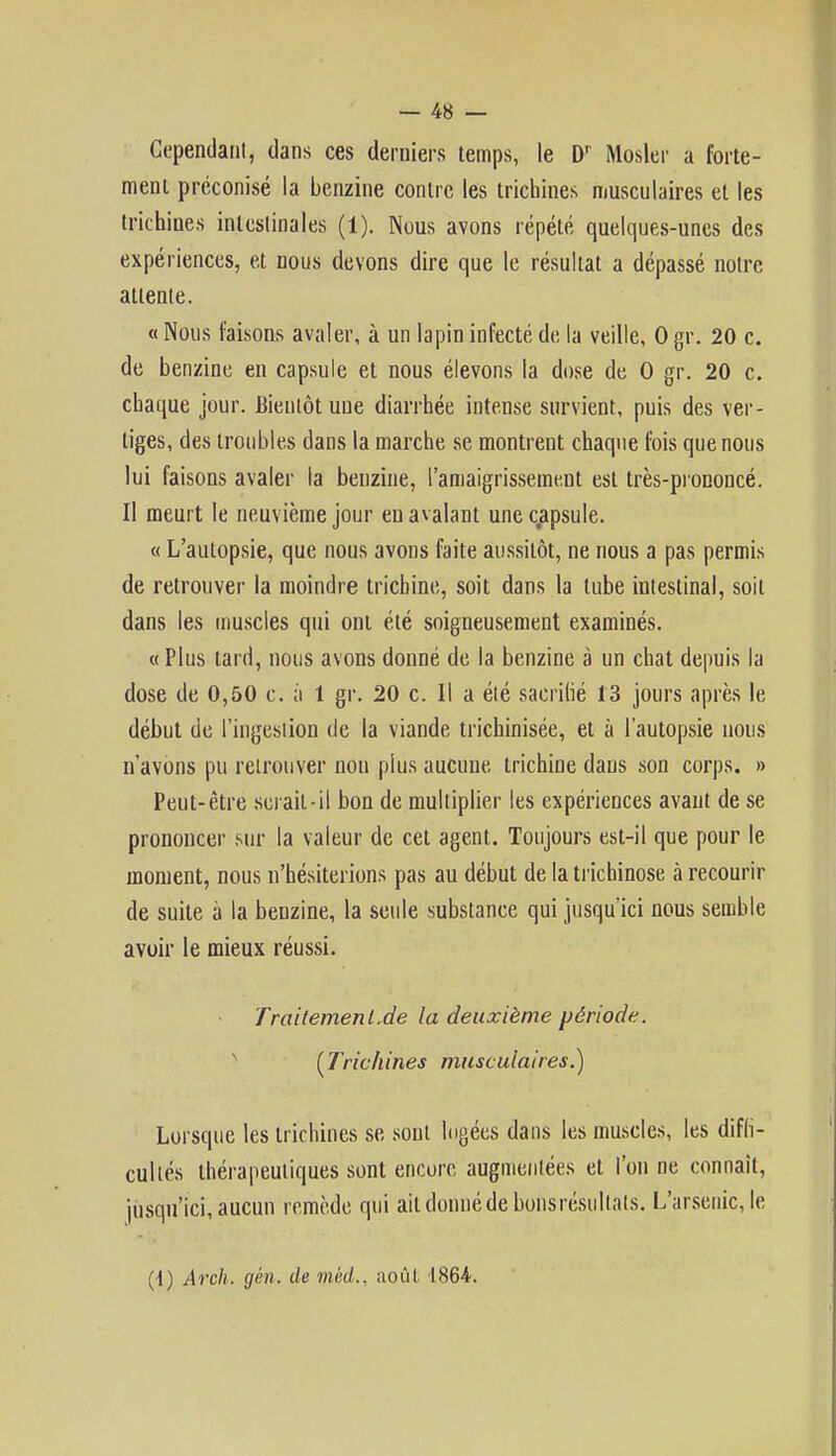 Cependant, dans ces derniers temps, le Dr Mosler a forte- ment préconisé la benzine contre les trichines musculaires et les trichines intestinales (1). Nous avons répété quelques-unes des expériences, et nous devons dire que le résultat a dépassé notre attente. « Nous faisons avaler, à un lapin infecté de la veille, 0 gr. 20 c. de benzine en capsule et nous élevons la dose de 0 gr. 20 c. chaque jour. Bientôt une diarrhée intense survient, puis des ver- tiges, des troubles dans la marche se montrent chaque fois que nous lui faisons avaler la benzine, l'amaigrissemeut est très-prononcé. Il meurt le neuvième jour en avalant une capsule. « L'autopsie, que nous avons faite aussitôt, ne nous a pas permis de retrouver la moindre trichine, soit dans la tube intestinal, soit dans les muscles qui ont été soigneusement examinés. «Plus lard, nous avons donné de la benzine à un chat depuis la dose de 0,50 c. a 1 gr. 20 c. Il a été sacrifié 13 jours après le début de l'ingestion de la viande trichinisée, et à l'autopsie nous n'avons pu retrouver non plus aucune trichine dans son corps. » Peut-être sciait - il bon de multiplier les expériences avant de se prononcer sur la valeur de cet agent. Toujours est-il que pour le moment, nous n'hésiterions pas au début de la trichinose à recourir de suite à la benzine, la seule substance qui jusqu'ici nous semble avoir le mieux réussi. Traitement.de la deuxième période. ( Trichines musculaires.) Lorsque les trichines se sont logées dans les muscles, les diffi- cultés thérapeutiques sont encore augmentées et l'on ne connaît, jusqu'ici, aucun remède qui ait donné de bons résultats. L'arsenic, le (-1) Arch. gén. de méd.. août 1864.