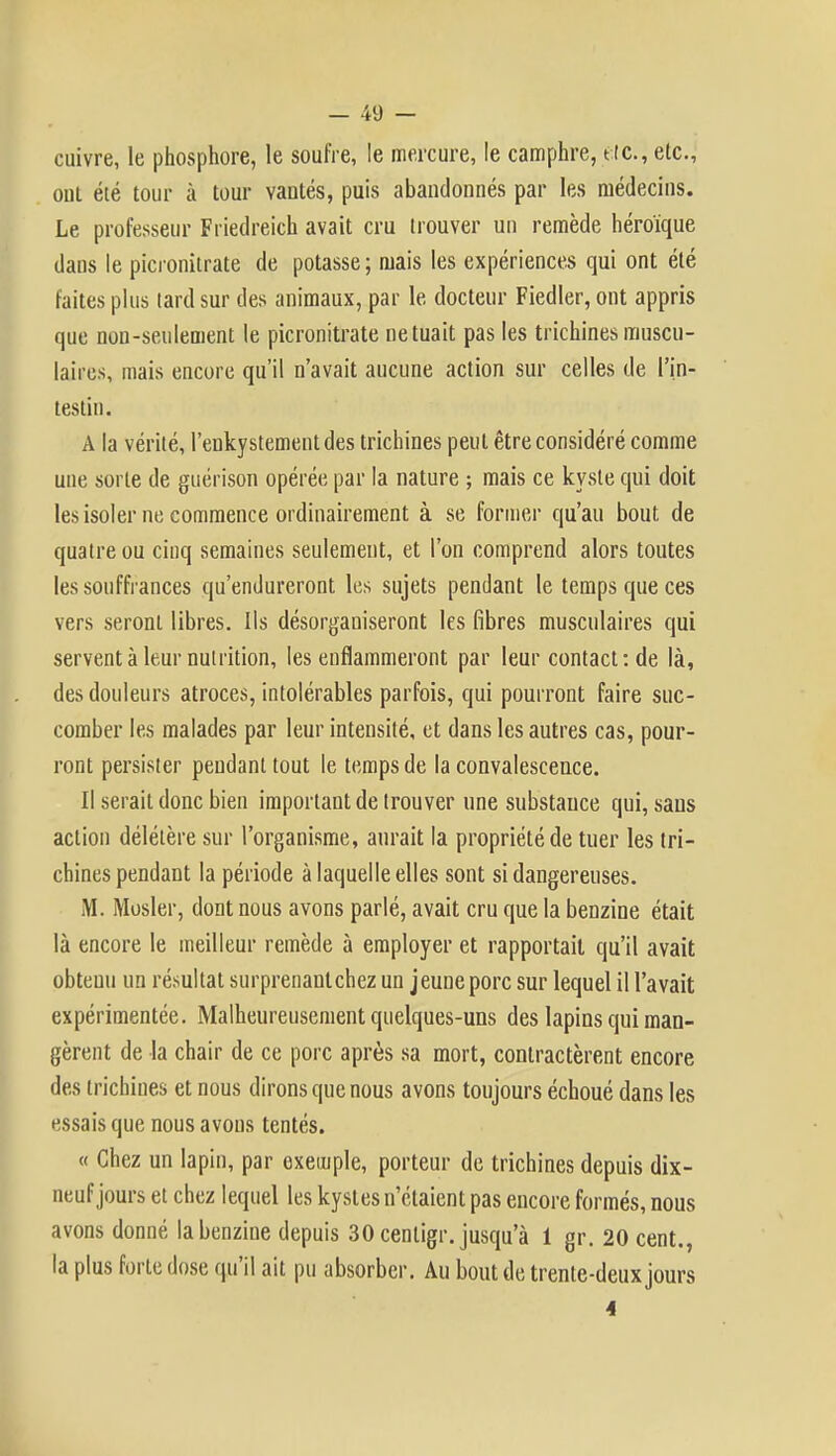 cuivre, le phosphore, le soufre, le mercure, le camphre, tic, etc., oui été tour à tour vantés, puis abandonnés par les médecins. Le professeur Friedreich avait cru trouver un remède héroïque dans le picronitrate de potasse ; mais les expériences qui ont été faites plus lard sur des animaux, par le docteur Fiedler, ont appris que non-seulement le picronitrate ne tuait pas les trichines muscu- laires, mais encore qu'il n'avait aucune action sur celles de l'in- testin. A la vérité, l'enkystement des trichines peut être considéré comme une sorte de guérison opérée par la nature ; mais ce kyste qui doit les isoler ne commence ordinairement à se former qu'au bout de quatre ou cinq semaines seulement, et l'on comprend alors toutes les souffrances qu'endureront les sujets pendant le temps que ces vers seront libres. Ils désorganiseront les fibres musculaires qui servent à leur nutrition, les enflammeront par leur contact: de là, des douleurs atroces, intolérables parfois, qui pourront faire suc- comber les malades par leur intensité, et dans les autres cas, pour- ront persister pendant tout le temps de la convalescence. Il serait donc bien important de trouver une substance qui, sans action délétère sur l'organisme, aurait la propriété de tuer les tri- chines pendant la période à laquelle elles sont si dangereuses. M. Mosler, dont nous avons parlé, avait cru que la benzine était là encore le meilleur remède à employer et rapportait qu'il avait obtenu un résultat surprenantchez un jeune porc sur lequel il l'avait expérimentée. Malheureusement quelques-uns des lapins qui man- gèrent de la chair de ce porc après sa mort, contractèrent encore des trichines et nous dirons que nous avons toujours échoué dans les essais que nous avons tentés. « Chez un lapin, par exemple, porteur de trichines depuis dix- neuf jours et chez lequel les kystes n'étaient pas encore formés, nous avons donné la benzine depuis 30 centigr. jusqu'à 1 gr. 20 cent., la plus forte dose qu'il ait pu absorber. Au bout de trente-deux jours 4
