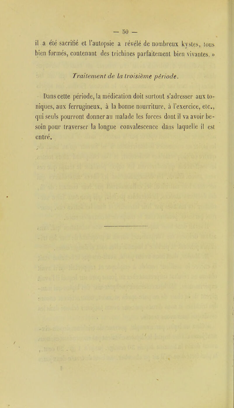 il a été sacrifié et l'autopsie a révélé de nombreux kystes, tous bien formés, contenant des trichines parfaitement bien vivantes. » Traitement de In troisième période. Dans cette période, la médication doit surtout s'adresser aux to- niques, aux ferrugineux, à la bonne nourriture, à l'exercice, etc., qui seuls pourront donnerai! malade les forces dont il va avoir be- soin pour traverser la longue convalescence dans laquelle il est entré. /