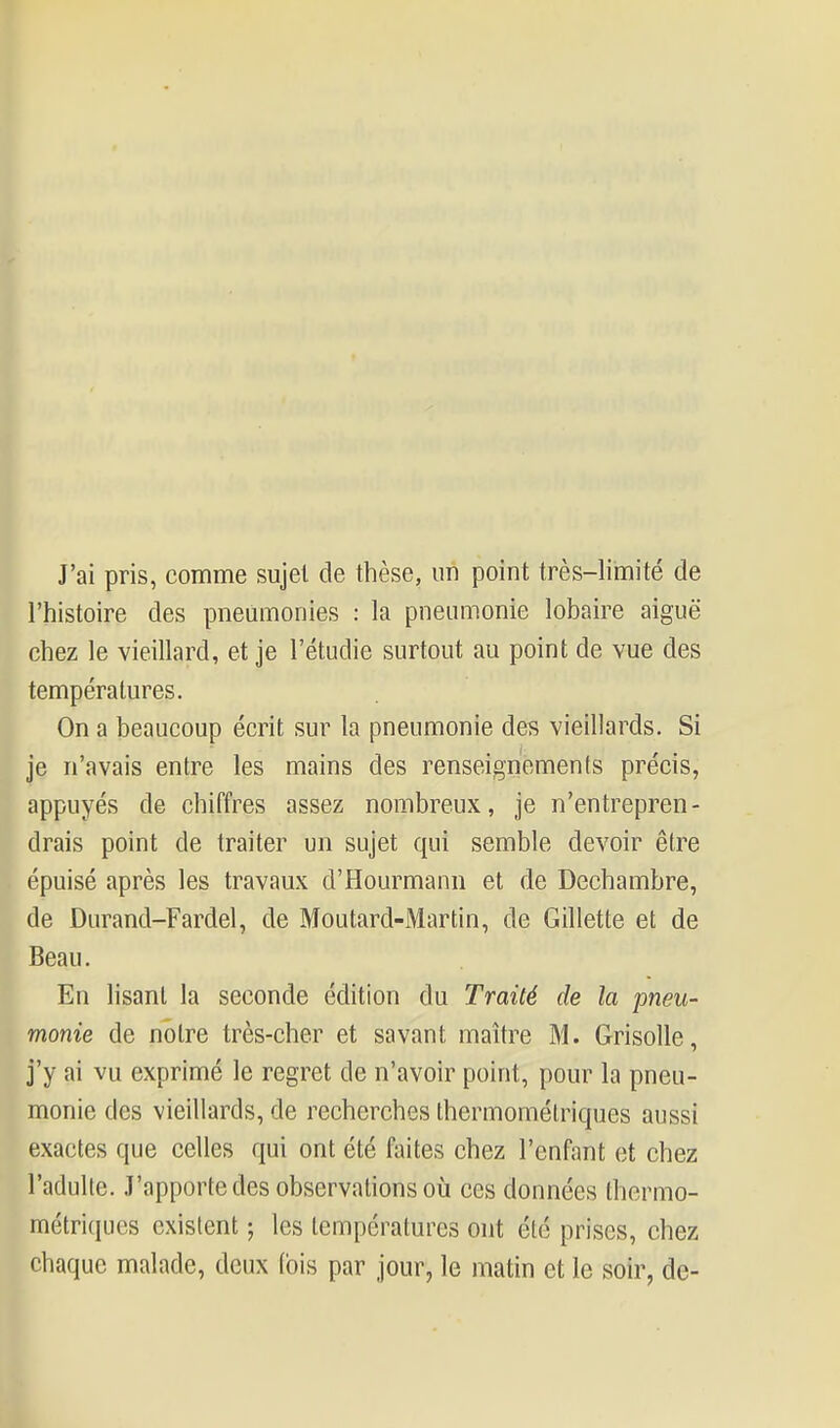 J'ai pris, comme sujet de thèse, un point très-limité de l'histoire des pneumonies : la pneumonie lobaire aiguë chez le vieillard, et je l'étudié surtout au point de vue des températures. On a beaucoup écrit sur la pneumonie des vieillards. Si je n'avais entre les mains des renseignements précis, appuyés de chiffres assez nombreux, je n'entrepren- drais point de traiter un sujet qui semble devoir être épuisé après les travaux d'Hourmann et de Dechambre, de Durand-Fardel, de Moutard-Martin, de Gillette et de Beau. En lisant la seconde édition du Traité de la pneu- monie de notre très-cher et savant maître M. Grisolle, j'y ai vu exprimé le regret de n'avoir point, pour la pneu- monie des vieillards, de recherches thermomélriques aussi exactes que celles qui ont été faites chez l'enfant et chez l'adulte. J'apporte des observations où ces données thermo- métriques existent ; les températures ont été prises, chez chaque malade, deux (bis par jour, le matin et le soir, de-