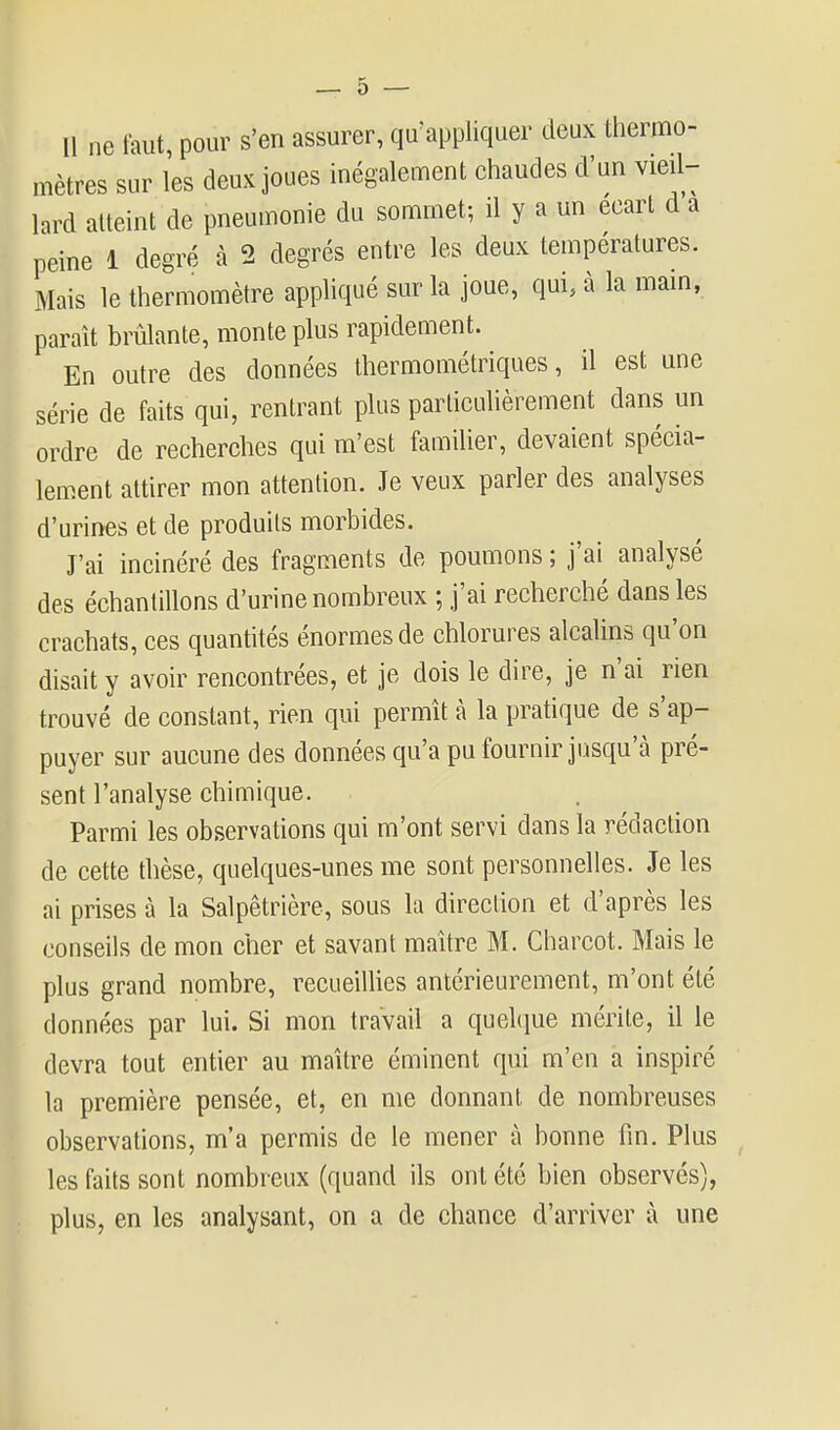 Il ne faut, pour s'en assurer, qu'appliquer deux thermo- mètres sur les deux joues inégalement chaudes d'un vieil- lard atteint de pneumonie du sommet; il y a un écart d a peine 1 degré à 2 degrés entre les deux températures. Mais le thermomètre appliqué sur la joue, qui, à la main, paraît brûlante, monte plus rapidement. En outre des données thermométriques, il est une série de faits qui, rentrant plus particuhèrement dans un ordre de recherches qui m'est familier, devaient spécia- lement attirer mon attention. Je veux parler des analyses d'urines et de produits morbides. J'ai incinéré des fragments de poumons ; j'ai analysé des échantillons d'urine nombreux ; j'ai recherché dans les crachats, ces quantités énormes de chlorures alcalins qu'on disait y avoir rencontrées, et je dois le dire, je n'ai rien trouvé de constant, rien qui permît à la pratique de s'ap- puyer sur aucune des données qu'a pu fournir jusqu'à pré- sent l'analyse chimique. Parmi les observations qui m'ont servi dans la rédaction de cette thèse, quelques-unes me sont personnelles. Je les ai prises à la Salpêtrière, sous la direction et d'après les conseils de mon cher et savant maître M. Charcot. Mais le plus grand nombre, recueiUies antérieurement, m'ont été données par lui. Si mon travail a quelque mérite, il le devra tout entier au maître éminent qui m'en a inspiré la première pensée, et, en me donnant de nombreuses observations, m'a permis de le mener à bonne fin. Plus les faits sont nombreux (quand ils ont été bien observés), plus, en les analysant, on a de chance d'arriver à une