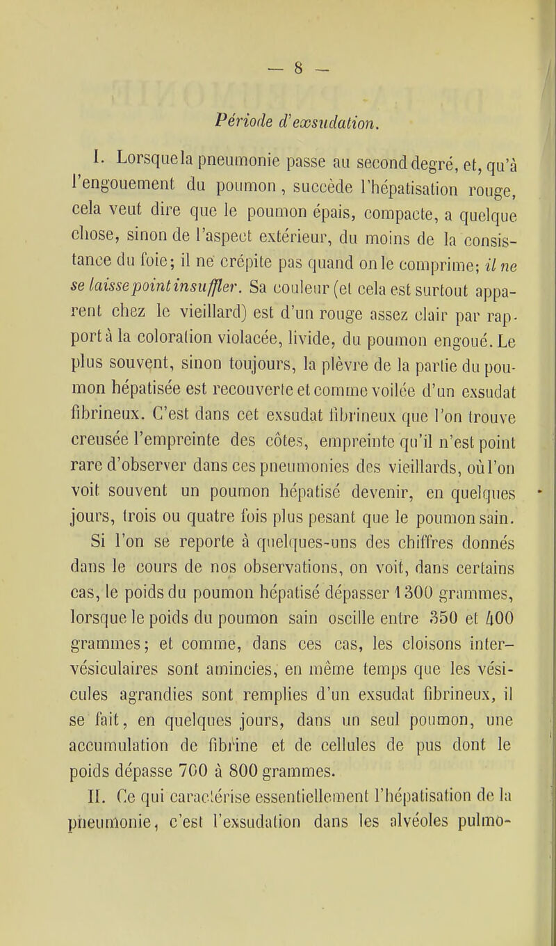 Période d'exsudation. I. Lorsque la pneumonie passe au second degré, et, qu'à l'engouement du poumon, succède Thépatisalion rouge, cela veut dire que le poumon épais, compacte, a quelque chose, sinon de l'aspect extérieur, du moins de la consis- tance du foie; il ne crépite pas quand on le comprime; il ne se laisse point insuffler. Sa couleur (et cela est surtout appa- rent chez le vieillard) est d'un rouge assez clair par rap- porta la coloration violacée, livide, du poumon engoué. Le plus souvent, sinon toujours, la plèvre de la partie du pou- mon hépatisée est recouverte et comme voilée d'un exsudât fibrineux. C'est dans cet exsudât librineux que l'on trouve creusée l'empreinte des côtes, empreinte qu'il n'est point rare d'observer dans ces pneumonies des vieillards, oùl'on voit souvent un poumon hépatisé devenir, en quelques * jours, trois ou quatre fois plus pesant que le poumon sain. Si l'on se reporte à qnel([ues-uns des chiffres donnés dans le cours de nos observations, on voit, dans certains cas, le poids du poumon hépatisé dépasser 1300 grammes, lorsque le poids du poumon sain oscille entre 350 et ûOO grammes; et comme, dans ces cas, les cloisons inter- vésiculaires sont amincies, en même temps que les vési- cules agrandies sont remplies d'un exsudât fibrineux, il se fait, en quelques jours, dans un seul poumon, une accumulation de fibrine et de cellules de pus dont le poids dépasse 700 à 800 grammes. H. Ce qui caraclérise essentiellement l'hépatisation de la pneumonie, c'est l'exsudation dans les alvéoles pulmû-