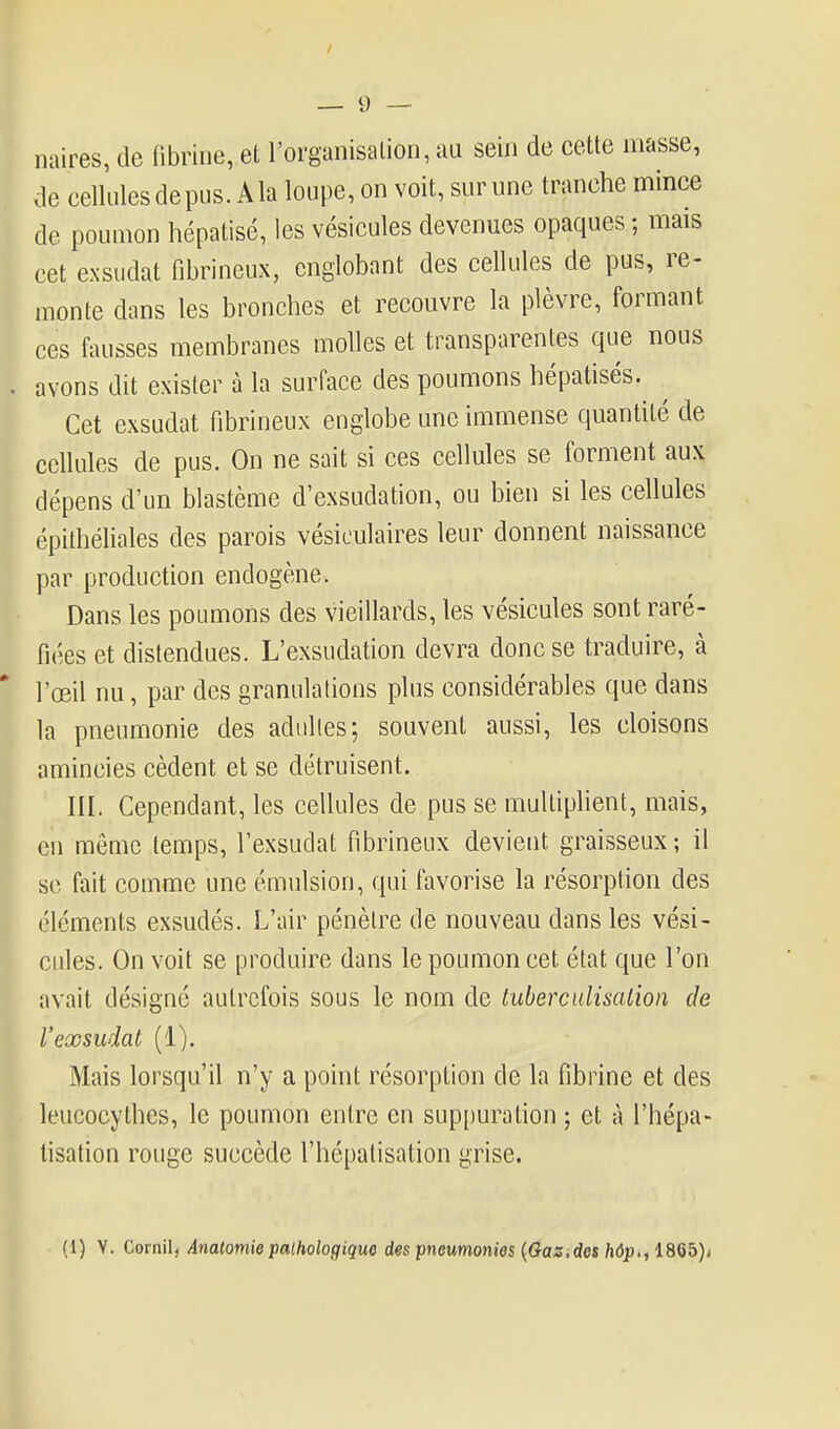 naires, de librine, et l'organisation, au sein de cette masse, de cellules de pus. A la loupe, on voit, sur une tranche mince de poumon hépatisé, les vésicules devenues opaques ; mais cet exsudât fibrineux, englobant des cellules de pus, re- monte dans les bronches et recouvre la plèvre, formant ces fausses membranes molles et transparentes que nous avons dit exister à la surface des poumons hépatisés. Cet exsudât fibrineux englobe une immense quantité de cellules de pus. On ne sait si ces cellules se forment aux dépens d'un blastème d'exsudation, ou bien si les cellules épithéliales des parois vésiculaires leur donnent naissance par production endogène. Dans les poumons des vieillards, les vésicules sont raré- fiées et distendues. L'exsudation devra donc se traduire, à l'œil nu, par des granulations plus considérables que dans la pneumonie des adulles; souvent aussi, les cloisons amincies cèdent et se détruisent. III. Cependant, les cellules de pus se multiphent, mais, en même temps, l'exsudat fibrineux devient graisseux; il se fait comme une émulsion, qui favorise la résorption des éléments exsudés. L'air pénètre de nouveau dans les vési- cules. On voit se produire dans le poumon cet état que l'on avait désigné autrefois sous le nom de tuberciilisalion de rexsudât (1). Mais lorsqu'il n'y a point résorption de la fibrine et des leucocythes, le poumon entre en suppuration ; et à l'hépa- lisation rouge succède l'hépalisation grise.