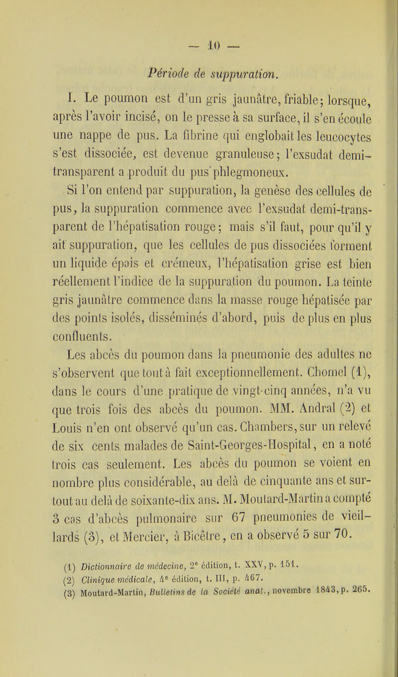 Période de. suppuration. I. Le poumon est d'un gris jaunâtre, friable; lorsque, après l'avoir incisé, on le presse à sa surface, il s'en écoule une nappe de pus. La fibrine qui englobait les leucocytes s'est dissociée, est devenue granuleuse; l'exsudat demi- transparent a produit du pus'phlegmoneux. Si l'on entend par suppuration, la genèse des cellules de pus, la suppuration commence avec l'exsudat demi-trans- parent de l'hépatisation rouge; mais s'il faut, pour qu'il y ait suppuration, que les cellules de pus dissociées forment un liquide épais et crémeux, l'hépatisation grise est bien réellement l'indice de la suppuration du poumon. La teinte gris jaunâtre commence dans la masse rouge hépatisée par des points isolés, disséminés d'abord, puis déplus en plus confluents. Les abcès du poumon dans la pneumonie des adultes ne s'observent que tout à fait exceptionnellement. Chomel (1), dans le cours d'une pratique de vingt-cinq années, n'a vu que trois fois des abcès du poumon. MM. Andral (-2) et Louis n'en ont observé qu'un cas. Chambers,sur un relevé de six cents malades de Saint-Georges-ïïospital, en a noté trois cas seulement. Les abcès du poumon se voient en nombre plus considérable, au delà de cinquante ans et sur- tout au delà de soixante-dix ans. M. Moutard-Martin a compté 3 cas d'abcès pulmonaire sur 67 pneumonies de vieil- lards (3), et Mercier, à Bicêtre, en a observé 5 sur 70. (1) Dictionnaii-e de médecine, 2° édition, t. XXV, p. 151. (2) Clinique médicale, édition, t. lU, p. 467. (3) Moutard-Martin, Bulletins de la Sociélé onaf., novembre 1843, p. 265.