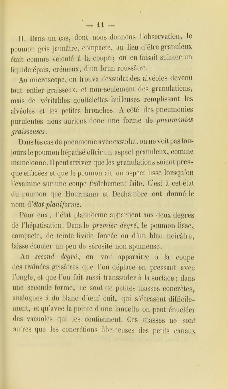 II. Dans un cas, dont nous donnons l'observation, le poumon gris jaunâtre, compacte, au lieu d'être granuleux était comme velouté à la coupe ; on en faisait suinter un liquide épais, crémeux, d'un brun roussâtre. Au microscope, on trouva l'exsudat des alvéoles devenu tout entier graisseux, et non-seulement des granulations, mais de véritables gouttelettes huileuses remplissant les alvéoles et les petites bronches. A côté des pneumonies purulentes nous aurions donc une forme de pneumonies graisseuses. Dans les cas de pneumonie avec exsudai, on ne voit pas tou- jours le poumon hépatisé offrir un aspect granuleux, comme mamelonné. 11 peut arriver que les granulations soient pres- que effacées et que le poumon ait un aspect lisse lorsqu'on l'examine sur une coupe fraîchement faite. C'est à cet état du poumon que Hourmann et Dechambre ont donné le nom d'état planiforme. Pour eux, l'état planiforme appartient aux deux degrés de l'hépatisation. Dans le premier degré., le poumon lisse, compacte, de teinte livide foncée ou d'un bleu noirâtre, laisse écouler un peu de sérosité non spumeuse. Au second degré, on voit apparaître à la coupe des traînées grisâtres que l'on déplace en pressant avec l'ongle, et que l'on fait aussi transsuder à la surface ; dans une seconde forme, ce sont de petites masses concrètes, analogues à du blanc d'œuf cuit, qui s'écrasent difficile- ment, et qu'avec la pointe d'une lancette on peut énucléer des vacuoles qui les contiennent. Ces masses ne sont autres que les concrétions fibrineuses des petits canaux