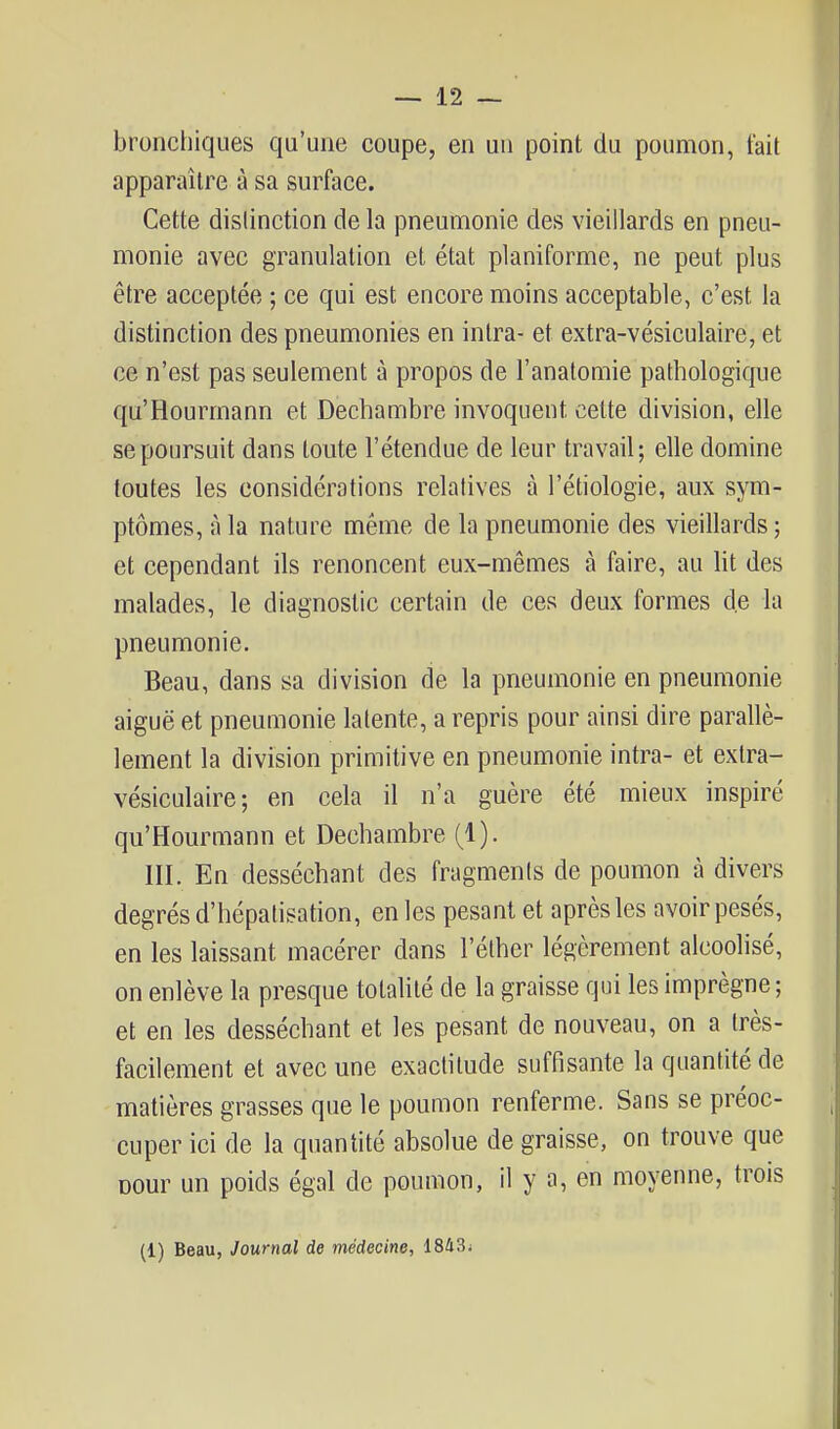 bronchiques qu'une coupe, en un point du poumon, tait apparaître à sa surface. Cette distinction de la pneumonie des vieillards en pneu- monie avec granulation et état planiforme, ne peut plus être acceptée ; ce qui est encore moins acceptable, c'est la distinction des pneumonies en intra- et extra-vésiculaire, et ce n'est pas seulement à propos de l'analomie pathologique qu'Hourmann et Dechambre invoquent cette division, elle se poursuit dans toute l'étendue de leur travail; elle domine toutes les considérations relatives à l'étiologie, aux sym- ptômes, à la nature même de la pneumonie des vieillards ; et cependant ils renoncent eux-mêmes à faire, au lit des malades, le diagnostic certain de ces deux formes de la pneumonie. Beau, dans sa division de la pneumonie en pneumonie aiguë et pneumonie latente, a repris pour ainsi dire parallè- lement la division primitive en pneumonie intra- et extra- vésiculaire; en cela il n'a guère été mieux inspiré qu'Hourmann et Dechambre (1). III. En desséchant des fragments de poumon à divers degrés d'hépatisation, en les pesant et après les avoir pesés, en les laissant macérer dans l'éther légèrement alcoolisé, on enlève la presque totalité de la graisse qui les imprègne ; et en les desséchant et les pesant de nouveau, on a très- facilement et avec une exactitude suffisante la quantité de matières grasses que le poumon renferme. Sans se préoc- cuper ici de la quantité absolue de graisse, on trouve que Dour un poids égal de poumon, il y a, en moyenne, trois (1) Beau, Journal de médecine, 18û3i