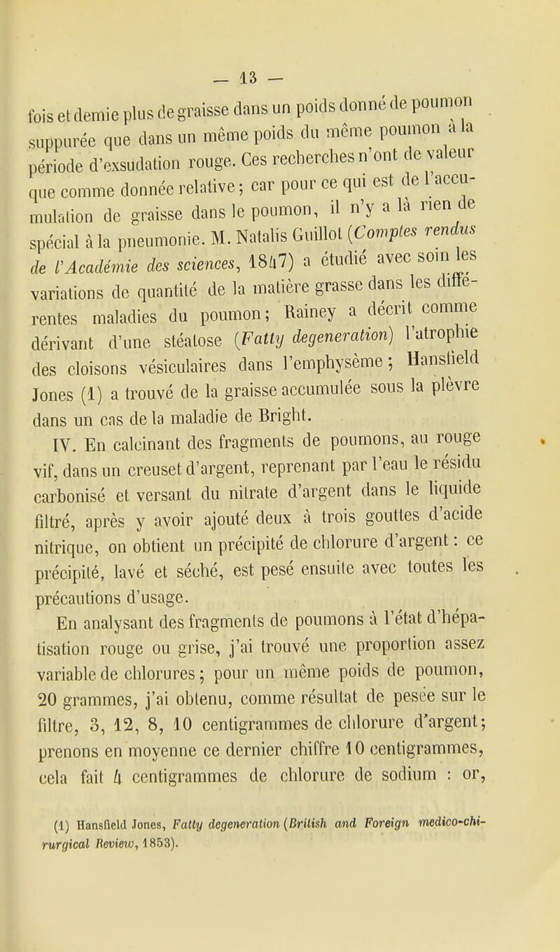 fois et demie plus de graisse dans un poids donné de poumon suppurée que dans un même poids du même poumon a la période d'exsudation rouge. Ces recherches n'ont de valeur que comme donnée relative ; car pour ce qui est de 1 accu- mulolion de graisse dans le poumon, il n'y a la rien de spécial à la pneumonie. M. Natalis Guillot {Comptes rendus de l'Académie des sciences, ml) a étudié avec som les variations de quantité de la matière grasse dans les diffé- rentes maladies du poumon; Rainey a décrit comme dérivant d'une stéalose {Fatly degeneration) l'atrophie des cloisons vésiculaires dans l'emphysème ; Hanstîeld Jones (1) a trouvé de la graisse accumulée sous la plèvre dans un cas de la maladie de Bright. IV. En calcinant des fragments de poumons, au rouge vif, dans un creuset d'argent, reprenant par l'eau le résidu carbonisé et versant du nitrate d'argent dans le liquide filtré, après y avoir ajouté deux à trois gouttes d'acide nitrique, on obtient un précipité de chlorure d'argent : ce précipité, lavé et séché, est pesé ensuite avec toutes les précautions d'usage. En analysant des fragments de poumons à l'état d'hépa- tisation rouge ou grise, j'ai trouvé une proportion assez variable de chlorures; pour un même poids de poumon, 20 grammes, j'ai obtenu, comme résultat de pesée sur le fdtre, 3, 12, 8, 10 centigrammes de chlorure d'argent; prenons en moyenne ce dernier chiffre 10 centigrammes, cela fait k centigrammes de chlorure de sodium : or, (1) Hansfield Jones, Fally degeneration {Brilish and Foreign medico'Chi- rurgical Beview, 1853).