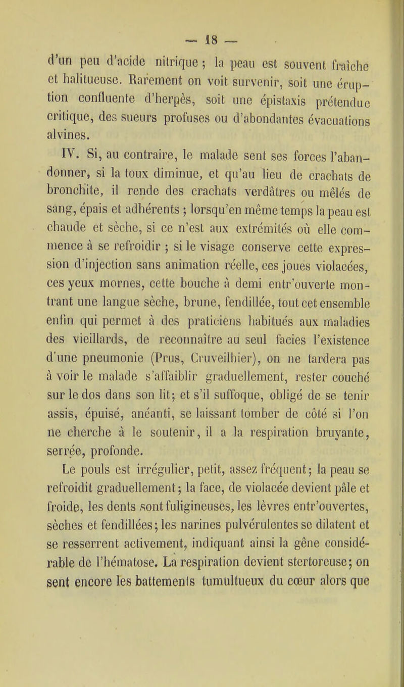 d'un peu d'acide nitrique ; la peau est souvent fraîche et halitueuse. Rarement on voit survenir, soit une érup- tion confluente d'herpès, soit une épistaxis prétendue critique, des sueurs profuses ou d'abondantes évacuations alvines. IV. Si, au contraire, le malade sent ses forces l'aban- donner, si la toux diminue, et qu'au Heu de crachats de bronchite, il rende des crachats verdàtres ou mêlés de sang, épais et adhérents ; lorsqu'on même temps la peau est chaude et sèche, si ce n'est aux extrémités où elle com- mence à se refroidir ; si le visage conserve celte expres- sion d'injection sans animation réelle, ces joues violacées, ces yeux mornes, cette bouche à demi entr'ouverte mon- trant une langue sèche, brune, fendillée, tout cet ensemble enlin qui permet à des praticiens habitués aux maladies des vieillards, de reconnaître au seul faciès l'existence d'une pneumonie (Prus, Cruveilhier), on ne tardera pas à voir le malade s'affaiblir graduellement, rester couché sur le dos dans son ht; et s'il suffoque, obligé de se tenir assis, épuisé, anéanti, se laissant tomber de côté si l'on ne cherche à le soutenir, il a la respiration bruyante, serrée, profonde. Le pouls est irrégulier, petit, assez fréquent; la peau se refroidit graduellement; la face, de violacée devient pâle et froide, les dents .sont fuUgineuses, les lèvres entr'ouvertes, sèches et fendillées ; les narines pulvérulentes se dilatent et se resserrent activement, indiquant ainsi la gêne considé- rable de l'hématose. La respiration devient stertoreuse; on sent encore les battements tumultueux du cœur alors que