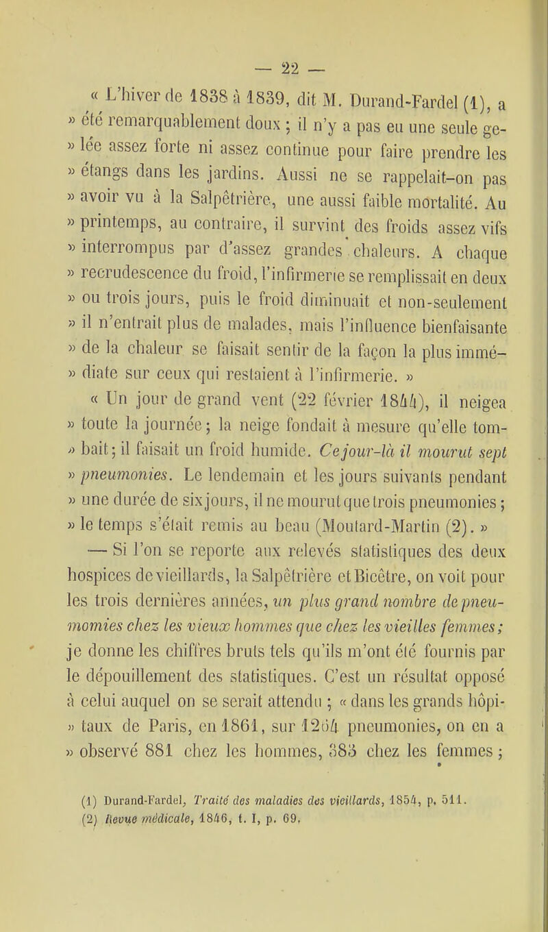 « L'hiver de 1838 à 1839, dit M. Durand-Fardel (1), a « été remarquablement doux ; il n'y a pas eu une seule ge- » lée assez forte ni assez continue pour faire prendre les » étangs dans les jardins. Aussi ne se rappelait-on pas » avoir vu à la Salpêtrière, une aussi faible mortalité. Au » printemps, au contraire, il survint des froids assez vifs «interrompus par d'assez grandes'chaleurs. A chaque » recrudescence du froid, l'infirmerie se remplissait en deux » ou trois jours, puis le froid diminuait et non-seulement » il n'entrait plus de malades, mais l'induence bienfaisante » de la chaleur se faisait sentir de la façon la plusimmé- » diate sur ceux qui restaient à l'infirmerie. » « Un jour de grand vent (22 février 18û/i), il neigea » toute la journée ; la neige fondait à mesure qu'elle tom- » bait; il faisait un froid humide. Ce jour-là il mourut sept » pneumonies. Le lendemain et les jours suivants pendant » une durée de six jours, il ne mourut que trois pneumonies ; » le temps s'était remis au beau (Moutard-Martin (2). » — Si l'on se reporte aux relevés statistiques des deux hospices de vieillards, la Salpêtrière etBicêtre, on voit pour les trois dernières années, un plus grand nombre de pneu- momies chez les vieux hommes que chez les vieilles femmes; je donne les chiffres bruts tels qu'ils m'ont été fournis par le dépouillement des statistiques. C'est un résultat opposé à celui auquel on se serait attendu ; « dans les grands hôpi- y> taux de Paris, en 1861, sur 126^ pneumonies, on en a « observé 881 chez les hommes, 383 chez les femmes ; (1) Durand-Fardel, Traité des maladies des vieillards, iSbà, p, 511. (2) llevue médicale, 1846, f. I, p. 69.