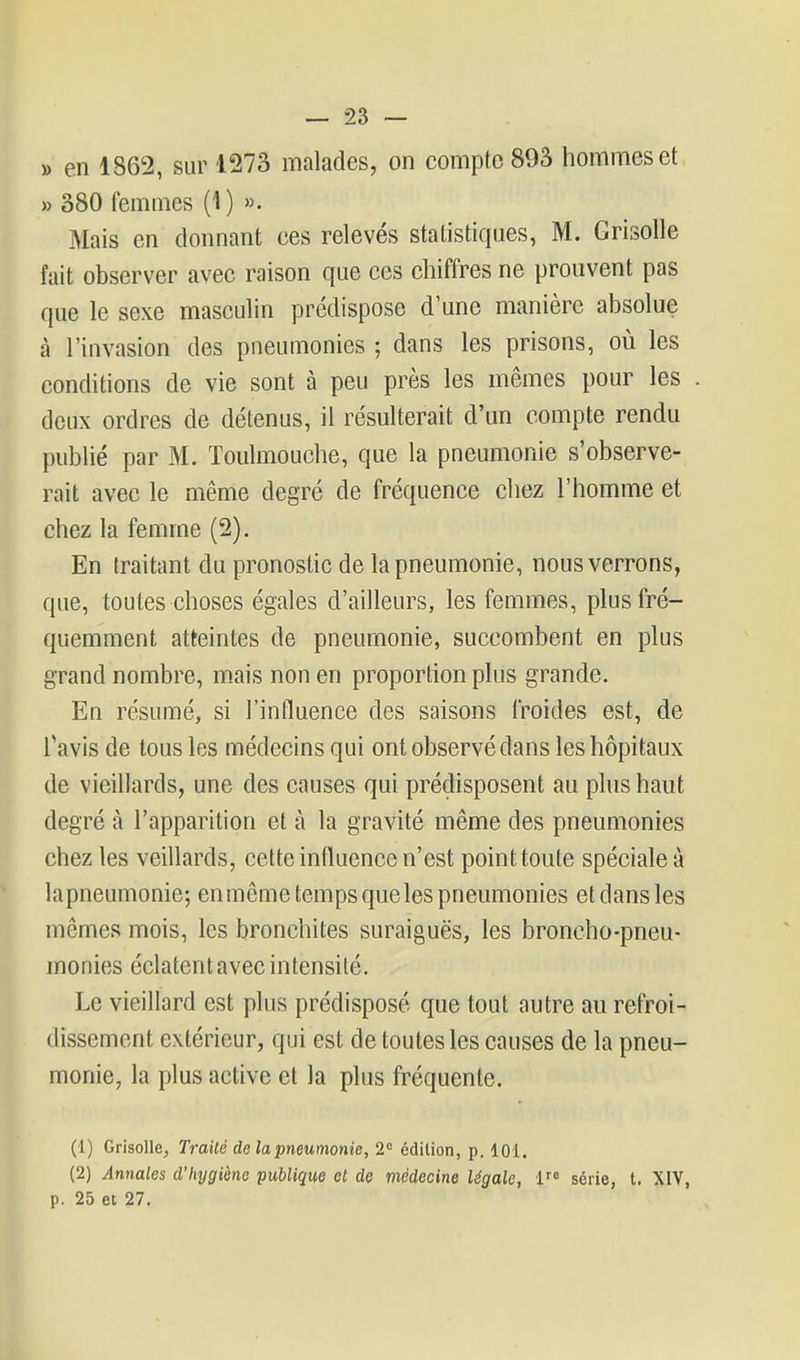 » en 1S62, sur 1273 malades, on compte 893 hommes et » 380 femmes (1) ». Mais en donnant ces relevés statistiques, M. Grisolle fait observer avec raison que ces chiffres ne prouvent pas que le sexe masculin prédispose d'une manière absolue à l'invasion des pneumonies ; dans les prisons, où les conditions de vie sont à peu près les mêmes pour les deux ordres de détenus, il résulterait d'un compte rendu publié par M. Toulmouche, que la pneumonie s'observe- rait avec le même degré de fréquence chez l'homme et chez la femme (2). En traitant du pronostic de la pneumonie, nous verrons, que, toutes choses égales d'ailleurs, les femmes, plus fré- quemment atteintes de pneumonie, succombent en plus grand nombre, mais non en proportion plus grande. En résumé, si l'influence des saisons froides est, de Tavis de tous les médecins qui ont observé dans les hôpitaux de vieillards, une des causes qui prédisposent au plus haut degré à l'apparition et à la gravité même des pneumonies chez les veillards, cette influence n'est point toute spéciale à la pneumonie; enmême temps que les pneumonies et dans les mêmes mois, les bronchites suraiguës, les broncho-pneu- monies éclatent avec intensité. Le vieillard est plus prédisposé que tout autre au refroi- dissement extérieur, qui est de toutes les causes de la pneu- monie, la plus active et la plus fréquente. (1) Grisolle, Traité de la pneumonie, 2 édition, p. 101. (2) Annales d'hygiène publique et de médecine légale, 1 série, t. XIV, p. 25 et 27,