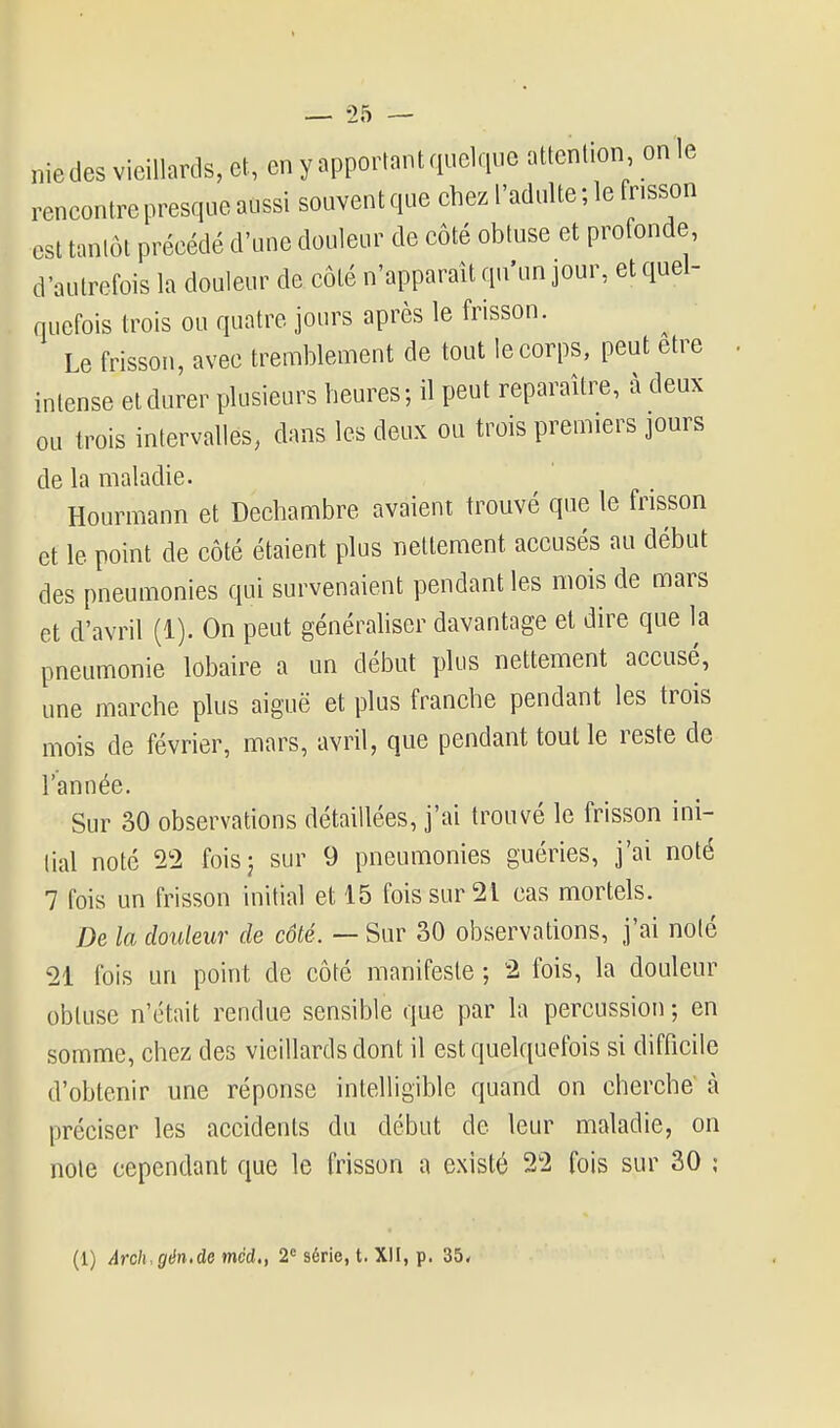 nie des vieillards, et, en y apportant quelque attention on le rencontre presque aussi souvent que chez l'adulte ; le fnsson est tantôt précédé d'une douleur de coté obtuse et profonde, d'autrefois la douleur de côté n'apparaît qu'un jour, et quel- quefois trois ou quatre jours après le frisson. Le frisson, avec tremblement de tout le corps, peut être intense et durer plusieurs heures; il peut reparaître, à deux ou trois intervalles, dans les deux ou trois premiers jours de la maladie. Hourmann et Dechambre avaient trouvé que le frisson et le point de côté étaient plus nettement accusés au début des pneumonies qui survenaient pendant les mois de mars et d'avril (1). On peut générahser davantage et dire que la pneumonie lobaire a un début plus nettement accusé, une marche plus aiguë et plus franche pendant les trois mois de février, mars, avril, que pendant toulle reste de l'année. Sur 30 observations détaillées, j'ai trouvé le frisson ini- tial noté 22 foisj sur 9 pneumonies guéries, j'ai noté 7 fois un frisson initial et 15 fois sur 21 cas mortels. De la douleur de côté. — Sur 30 observations, j'ai noté 21 fois un point de côté manifeste ; 2 fois, la douleur obtuse n'était rendue sensible que par la percussion ; en somme, chez des vieillards dont il est quelquefois si difficile d'obtenir une réponse intelligible quand on cherche à préciser les accidents du début de leur maladie, on note cependant que le frisson a existé 22 fois sur 30 ; (1) Arch.gên.de mcd,, 2' série, t. XII, p. 35.