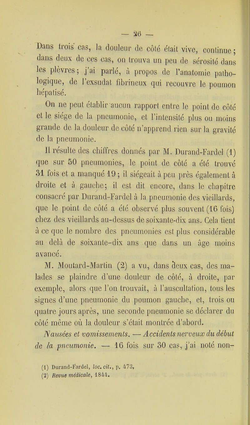 Dans trois cas, la douleur de côté était vive, continue ; dans deux de ces cas, on trouva un peu de sérosité dans les plèvres; j'ai parlé, à propos de l'anatomie patho- logique, de l'exsudat fibrineux qui recouvre le poumon hépatisé. On ne peut établir aucun rapport entre le point de côté et le siège de la pneumonie, et l'intensité plus ou moins grande de la douleur de côté n'apprend rien sur la gravité de la pneumonie. Il résulte des chiffres donnés par M. Durand-Fardel (1) que sur 50 pneumonies, le point de côté a été trouvé 31 fois et a manqué 19 ; il siégeait h peu près également à droite et à gauche; il est dit encore, dans le chapitre consacré par Durand-Fardel à la pneumonie des vieillards, que le point de côté a été observé plus souvent (16 fois) chez des vieillards au-dessus de soixante-dix ans. Cela tient à ce que le nombre des pneumonies est plus considérable au delà de soixante-dix ans que dans un âge moins avancé. M. iMoutard-Martin (2) a vu, dans 9eux cas, des ma- lades se plaindre d'une douleur de côté, à droite, par exemple, alors que l'on trouvait, à l'auscultation, tous les signes d'une pneumonie du poumon gauche, et, trois ou quatre jours après, une seconde pneumonie se déclarer du côté même où la douleur s'était montrée d'abord. Nausées et vomissements. — Accidents nerveux du début de la pneumonie. — 16 fois sur 30 cas, j'ai noté non- (1) Durand-Fardel, loccil., p, 473, (2) Revue médicale, 1844.