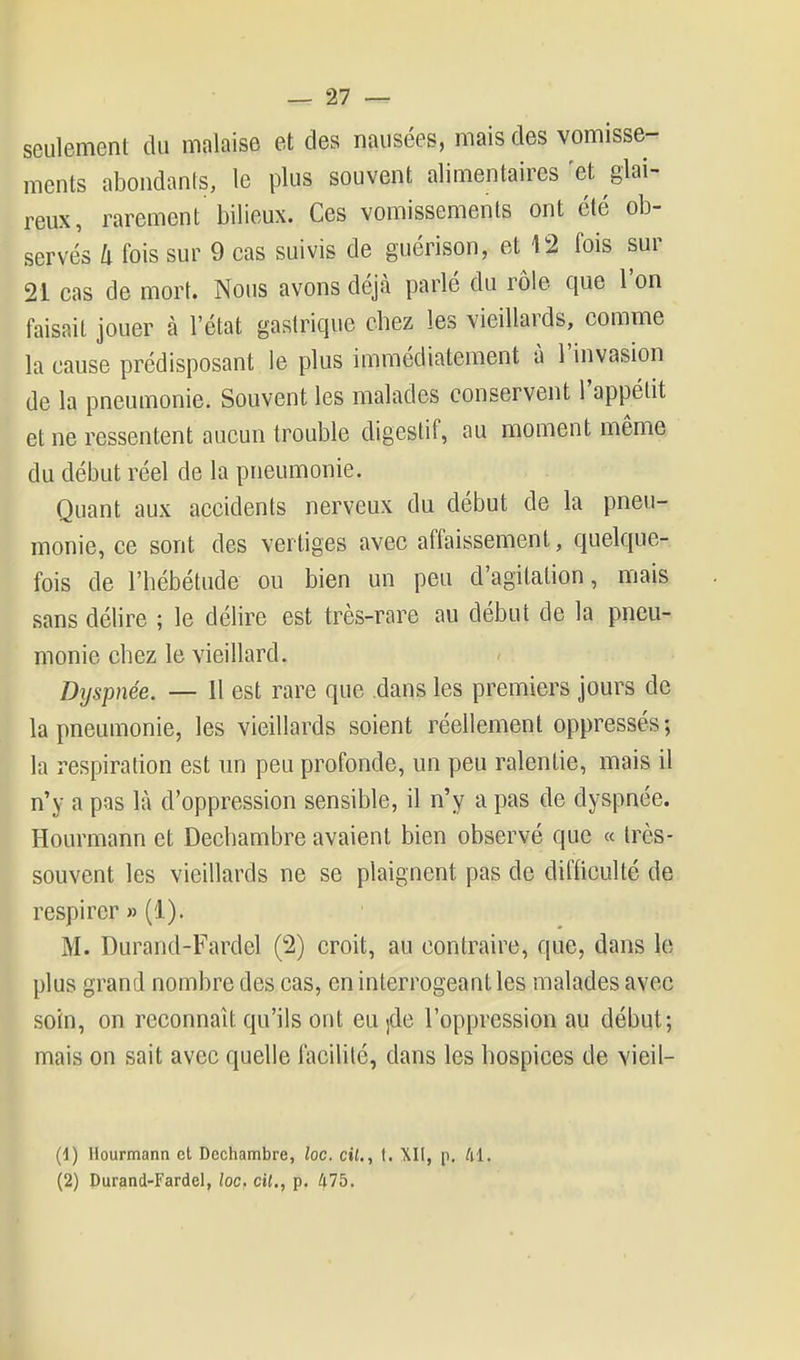 seulement du malaise et des nausées, mais des vomisse- ments abondants, le plus souvent alimentaires 'et glai- reux, rarement bilieux. Ces vomissements ont été ob- servés k fois sur 9 cas suivis de guérison, et 12 fois sur 21 cas de mort. Nous avons déjà parlé du rôle que l'on faisait jouer à l'état gastrique chez les vieillards, comme la cause prédisposant le plus immédiatement à l'invasion de la pneumonie. Souvent les malades conservent l'appétit et ne ressentent aucun trouble digestif, au moment même du début réel de la pneumonie. Quant aux accidents nerveux du début de la pneu- monie, ce sont des vertiges avec affaissement, quelque- fois de l'hébétude ou bien un peu d'agitation, mais sans délire ; le délire est très-rare au début de la pneu- monie chez le vieillard. Dtjspnée. — Il est rare que dans les premiers jours de la pneumonie, les vieillards soient réellement oppressés; la respiration est un peu profonde, un peu ralentie, mais il n'y a pas là d'oppression sensible, il n'y a pas de dyspnée. Hourmann et Dechambre avaient bien observé que « très- souvent les vieillards ne se plaignent pas de difficulté de respirer » (1). M. Durand-Fardel (2) croit, au contraire, que, dans le plus grand nombre des cas, en interrogeant les malades avec soin, on reconnaît qu'ils ont eu ]de l'oppression au début; mais on sait avec quelle facilité, dans les hospices de vieil- (1) Hourmann et Dechambre, loc. cil., t. XII, p. til. (2) Durand-Fardel, loc. cit., p. 475.