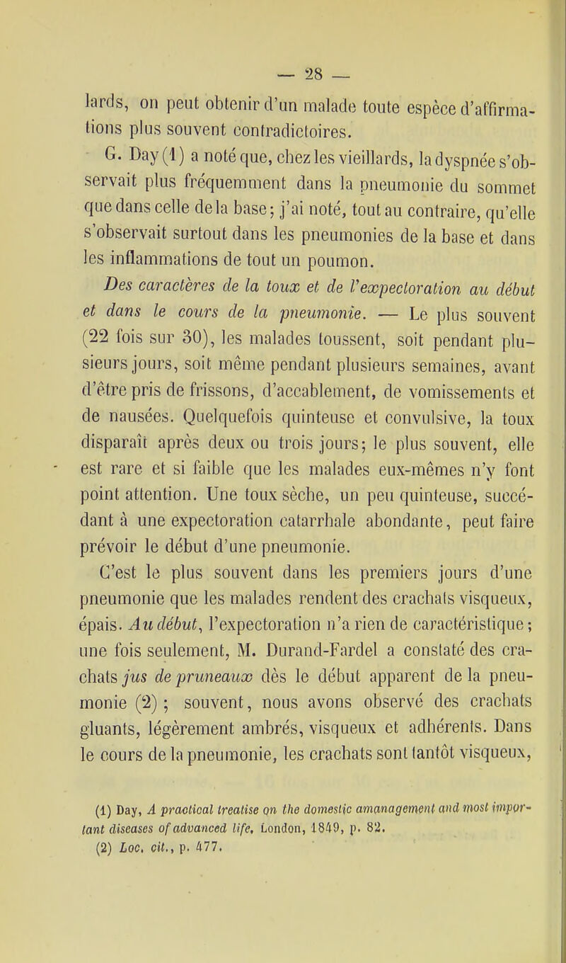 lards, on peut obtenir d'un malade toute espèce d'affirma- tions plus souvent contradictoires. G. Day(l) a noté que, chez les vieillards, la dyspnée s'ob- servait plus fréquemment dans la pneumonie du sommet que dans celle de la base ; j'ai noté, tout au contraire, qu'elle s'observait surtout dans les pneumonies de la base et dans les inflammations de tout un poumon. Des caractères de la toux et de Vexpectoration au début et dans le cours de la 'pneumonie. — Le plus souvent (22 fois sur 30), les malades toussent, soit pendant plu- sieurs jours, soit même pendant plusieurs semaines, avant d'être pris de frissons, d'accablement, de vomissements et de nausées. Quelquefois quinteusc et convulsive, la toux disparaît après deux ou trois jours; le plus souvent, elle est rare et si faible que les malades eux-mêmes n'y font point attention. Une toux sèche, un peu quinfeuse, succé- dant à une expectoration catarrhale abondante, peut faire prévoir le début d'une pneumonie. C'est lô plus souvent dans les premiers jours d'une pneumonie que les malades rendent des crachais visqueux, épais. Au début, l'expectoration n'a rien de caractéristique ; une fois seulement, M. Durand-Fardel a constaté des cra- chats jus de pruneauoo dès le début apparent de la pneu- monie (2) ; souvent, nous avons observé des crachats gluants, légèrement ambrés, visqueux et adhérents. Dans le cours de la pneumonie, les crachats sont tantôt visqueux, (1) Day, A praolical ireatise on the domeslic ammagemeiU and mosl impor- lant diseascs ofadvanced life. London, 1849, p. 82. (2) Loo, cit., p. 477.