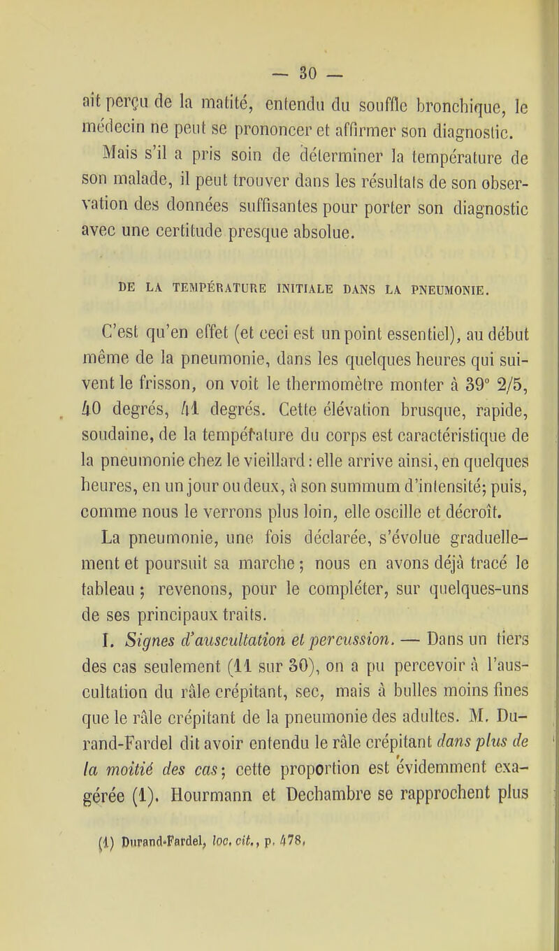 ait perçu de la matité, entendu du souffle bronchique, le médecin ne peut se prononcer et affirmer son diagnostic. Mais s'il a pris soin de déterminer la température de son malade, il peut trouver dans les résultais de son obser- vation des données suffisantes pour porter son diagnostic avec une certitude presque absolue. DE LA TEMPÉRATURE INITIALE DANS LA PNEUMONIE. C'est qu'en effet (et ceci est un point essentiel), au début même de la pneumonie, dans les quelques heures qui sui- vent le frisson, on voit le thermomètre monter à 39° 2/5, ko degrés, /il degrés. Cette élévation brusque, rapide, soudaine, de la tempéfalure du corps est caractéristique de la pneumonie chez le vieillard : elle arrive ainsi, en quelques heures, en un jour ou deux, à son summum d'intensité; puis, comme nous le verrons plus loin, elle oscille et décroît. La pneumonie, une fois déclarée, s'évolue graduelle- ment et poursuit sa marche ; nous en avons déjà tracé le tableau ; revenons, pour le compléter, sur quelques-uns de ses principaux traits. I. Signes d'auscultation el percussion. — Dans un tiers des cas seulement (11 sur 30), on a pu percevoir à l'aus- cultation du râle crépitant, sec, mais à bulles moins fines que le râle crépitant de la pneumonie des adultes. M. Du- rand-Fardel dit avoir entendu le râle crépitant dans plus de la moitié des cas ; cette proportion est évidemment exa- gérée (1). Hourmann et Dechambre se rapprochent plus