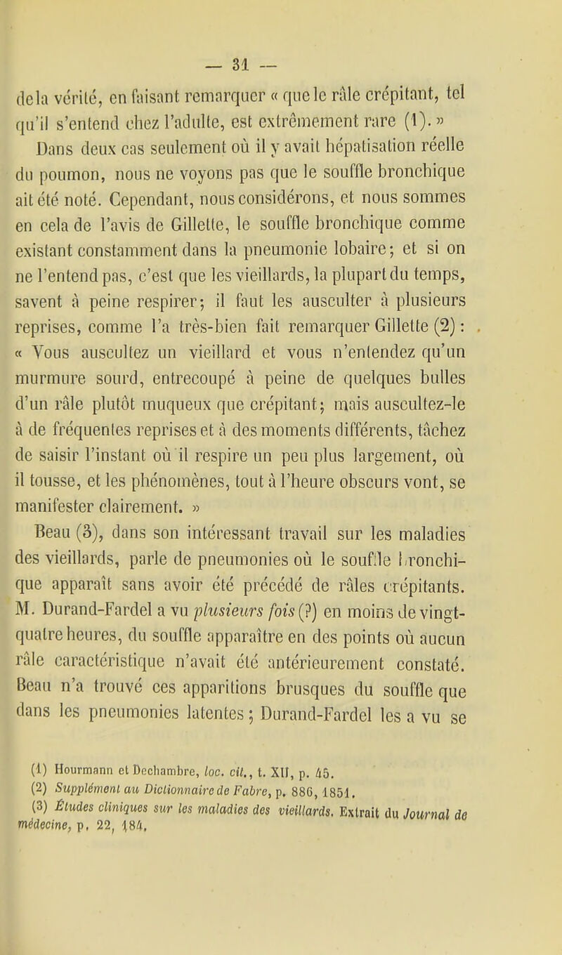 delà vérité, en faisant remarquer « que le raie crépitant, tel qu'il s'entend chez l'adulte, est extrêmement rare (1). » Dans deux cas seulement où il y avait liépatisation réelle du poumon, nous ne voyons pas que le souffle bronchique ait été noté. Cependant, nous considérons, et nous sommes en cela de l'avis de Gillette, le souffle bronchique comme existant constamment dans la pneumonie lobaire ; et si on ne l'entend pas, c'est que les vieillards, la plupart du temps, savent à peine respirer; il faut les ausculter à plusieurs reprises, comme l'a très-bien fait remarquer Gillette (2) : « Vous auscultez un vieillard et vous n'entendez qu'un murmure sourd, entrecoupé à peine de quelques bulles d'un râle plutôt muqueux que crépitant; mais auscultez-le à de fréquentes reprises et à des moments différents, tâchez de saisir l'instant où il respire un peu plus largement, où il tousse, et les phénomènes, tout à l'heure obscurs vont, se manifester clairement. » Beau (3), dans son intéressant travail sur les maladies des vieillards, parle de pneumonies où le soufile l-ronchi- que apparaît sans avoir été précédé de râles crépitants. M. Durand-Fardel a vu plusieurs fois(?) en moins de vingt- quatre heures, du souffle apparaître en des points où aucun râle caractéristique n'avait été antérieurement constaté. Beau n'a trouvé ces apparitions brusques du souffle que dans les pneumonies latentes ; Durand-Fardel les a vu se (1) Hourmann et Docliambre, loc. cit., t, XII, p. lib. (2) Supplémonl au Dictionnaire de Fabre, p. 886,1851. (3) Éludes cliniques sur les maladies des vieillards. Extrait du Journal de médecine, p, 22, ^184.