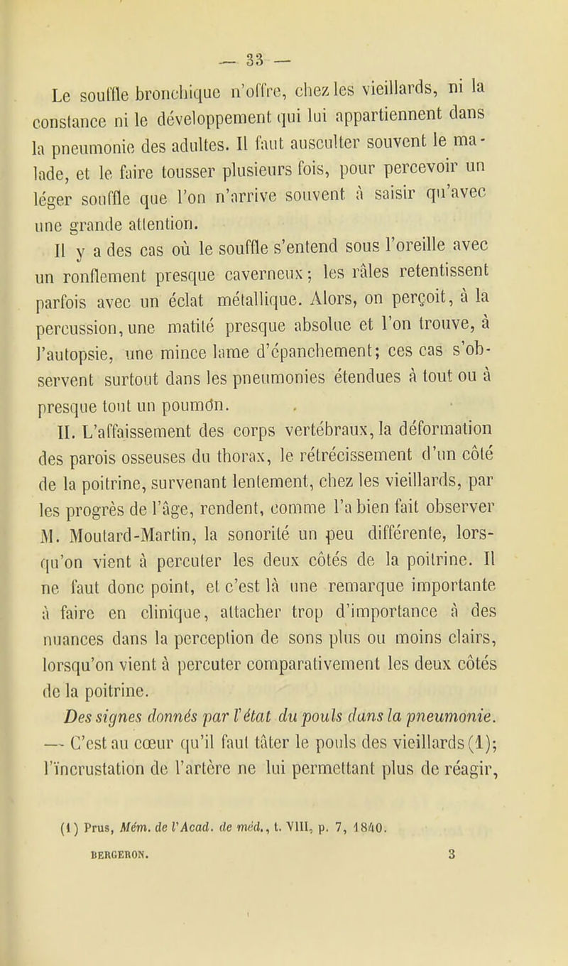 Le souffle broiicliique n'offre, chez les vieillards, ni la constance ni le développemeni, qui lui appartiennent dans la pneumonie des adultes. Il faut ausculter souvent le ma- lade, et le faire tousser plusieurs fois, pour percevoir un léger souffle que l'on n'arrive souvent à saisir qu'avec une grande atlention. Il y a des cas où le souffle s'entend sous l'oreille avec un ronflement presque caverneux ; les râles retentissent parfois avec un éclat métallique. Alors, on perçoit, à la percussion, une matité presque absolue et l'on trouve, à l'autopsie, une mince lame d'cpanchement; ces cas s'ob- servent surtout dans les pneumonies étendues à tout ou à presque tout un poumdn. II. L'affaissement des corps vertébraux, la déformation des parois osseuses du thorax, le rétrécissement d'un côté de la poitrine, survenant lentement, chez les vieillards, par les progrès de l'âge, rendent, comme l'a bien fait observer M. Moutard-Martin, la sonorité un peu différente, lors- qu'on vient à percuter les deux côtés de la poitrine. Il ne faut donc point, et c'est là une remarque importante à faire en clinique, attacher trop d'importance à des nuances dans la perception de sons plus ou moins clairs, lorsqu'on vient à percuter comparativement les deux côtés de la poitrine. Des signes donnés par Vétat du pouls dans la pneumonie. — C'est au cœur qu'il faut tâter le pouls des vieillards (1); l'incrustation de l'artère ne lui permettant plus de réagir, (» ) Prus, Mém. de VAcad. de méd.,t. VUI, p. 7, 1840. BERGERON. 3