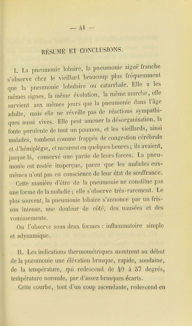 — /i l - RÉSUMÉ ET CONCLUSIONS. I. La pneumonie lobaire, la pneumonie aiguë tranche s'observe chez le vieillard beaucoup plus fréquemment que la pneumonie lobulaire ou catarrhale. Elle a les mêmes signes, la même évolution, la même marche, elle survient aux mêmes jours que la pneumonie dans l'âge adulte, mais elle ne réveille pas de réactions sympathi- ques iiussi vives. Elle peut amener la désorganisation, la fonte purulente de tout un poumon, et les vieillards, ainsi malades, tombent comme frappés de congestion cérébrale et d'hémiplégie, et meurent en quelques heures; ils avaient, jusque-là, conservé une partie de leurs forces. La pneu- monie est restée inaperçue, parce que les malades eux- mêmes n'ont pas eu conscience de leur état de souffrance. Cette manière d'être de la pneumonie ne constitue pas une forme de la maladie ; elle s'observe très-rarement. Le plus souvent, la pneumonie lobaire s'annonce par un fris- son intense, une douleur de côté, des nausées et des vomissements. On l'observe sous deux formes : inflammatoire simple et adynamique. II. Les indications thermométriques montrent au début de la pneumonie une élévation brusque, rapide, soudaine, de la température, qui redescend de kO à 37 degrés, température normale, par d'assez brusques écarts. Celte courbe, tout d'un coup ascendante, redescend en