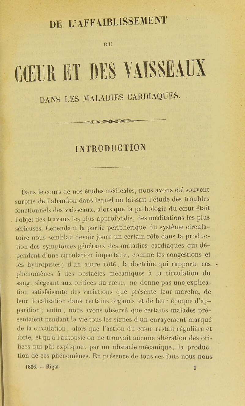 DU CŒUR ET DES VAISSEAUX DANS LES MALADIES CARDIAQUES. INTRODUCTION Dans le cours de nos études médicales, nous avons été souvent surpris de l'abandon dans lequel on laissait l'étude des troubles fonctionnels des vaisseaux, alors que la pathologie du cœur était l'objet des travaux les plus approfondis, des méditations les plus sérieuses. Cependant la partie périphérique du système circula- toire nous semblait devoir jouer un certain rôle dans la produc- tion des symptômes généraux des maladies cardiaques qui dé- pendent d'une ciiculation imparfaite, comme les congestions et les hydropisies; d'un autre côté, la doctrine qui rapporte ces • phénomènes à des obstacles mécaniques à la circulation du sang, siégeant aux orilices du cœur, ne donne pas une explica- tion satisfaisante des variations que présente leur marche, de leur localisation dans certains organes et de leur époque d'ap- parition : enlin , nous avons observé que certains malades pré- sentaient pendant la vie tous les signes d'un enrayement marqué de lu circulation , alors que l'action du cœur restait régulière et forte, et qu'à l'autopsie on ne trouvait aucune altération des ori- lic(!s qui pût expliquer, par un obstacle mécanique, la produc- tion de ces phénomènes. En présence do tous ces faits nous nous 1866. - Rigal 1