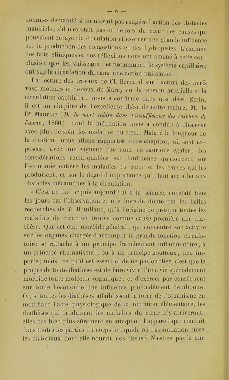 sommes demaiidti si on ii avait pas exaf^éré l'action des obstacles jnaténels ; s'il n'existait pas en dehors du cœur des causes qui pouvaient enrayer la circulation et exercer une grande influence sur la production des congestions et des liydropisies. L'examen des faits cliniques et nos rénexions nous ont amené à cette con- clusion q^e les vaisseaux , et notamment le système capillaire, ont sur la circulation (Ju sang une action puissante. La lecture des travaux de Cl. Bernard sur l'action des nerfs vaso-moteurs et de ceux de Marey sur la tension artérielle et la circulation capillaire, nous a confirmé dans nos idées. Enfin, il est un chapitre de l'excellente thèse de notre maître. M. le D Mauriac ( De la mort subite dans l'insuffisance des valvules de l'aorte, i860), dont la méditation nous a conduit à observer avec plus de soin les maladies du cœur. Malgré la longueur de la citation, nous allons rapportou ici ce chapitre, où sont ex- posées, avec une vigueur que nous ne saurions égaler, des considérations remarquables sur l'influence qu'exercent sur l'économie entière les maladies du cœur et les causes qui les produisent, et sur le degré d'importance qu'il faut accorder aux obstacles mécaniques à la circulation. « C'est un fait acquis aujourd'hui à la science, constaté tous les jours par l'observation et rais hors de doute par les belles recherches de M. Bouillaud, qu'à l'origine de presque toutes les maladies du cœur on trouve comme cause première une dia- thèse. Que cet état morbide général, qui concentre son activité sur les organes chargés d'accomplir la grande fonction circula- toire se rattache à un principe franchement infiammatoire, à un principe rhumatismal, ou à un principe goutteux, peu im- porte; mais, ce qu'il est essentiel de ne pas oublier, c'est que le pi'opre de toute diathèse est de faire vivre d'une vie spécialement morbide toute molécule organique, et d'exercer par conséquent sur toute l'économie une influence profondément débilitante. Or, si toutes les diathèses affaiblissent la force de l'organisme en modifiant l'acte physiologique de la nutrition élémentaire, les diathèses qui produisent les maladies du cœur n'y arriveront- elles pas bien plus sûrement en attaquant l'appareil qui conduit dans toutes les parties du corps le liquide où 1 Ubsimilation puise le.^ matériaux dont elle nourrit nos ti'ssus ? N'est-ce pas là une