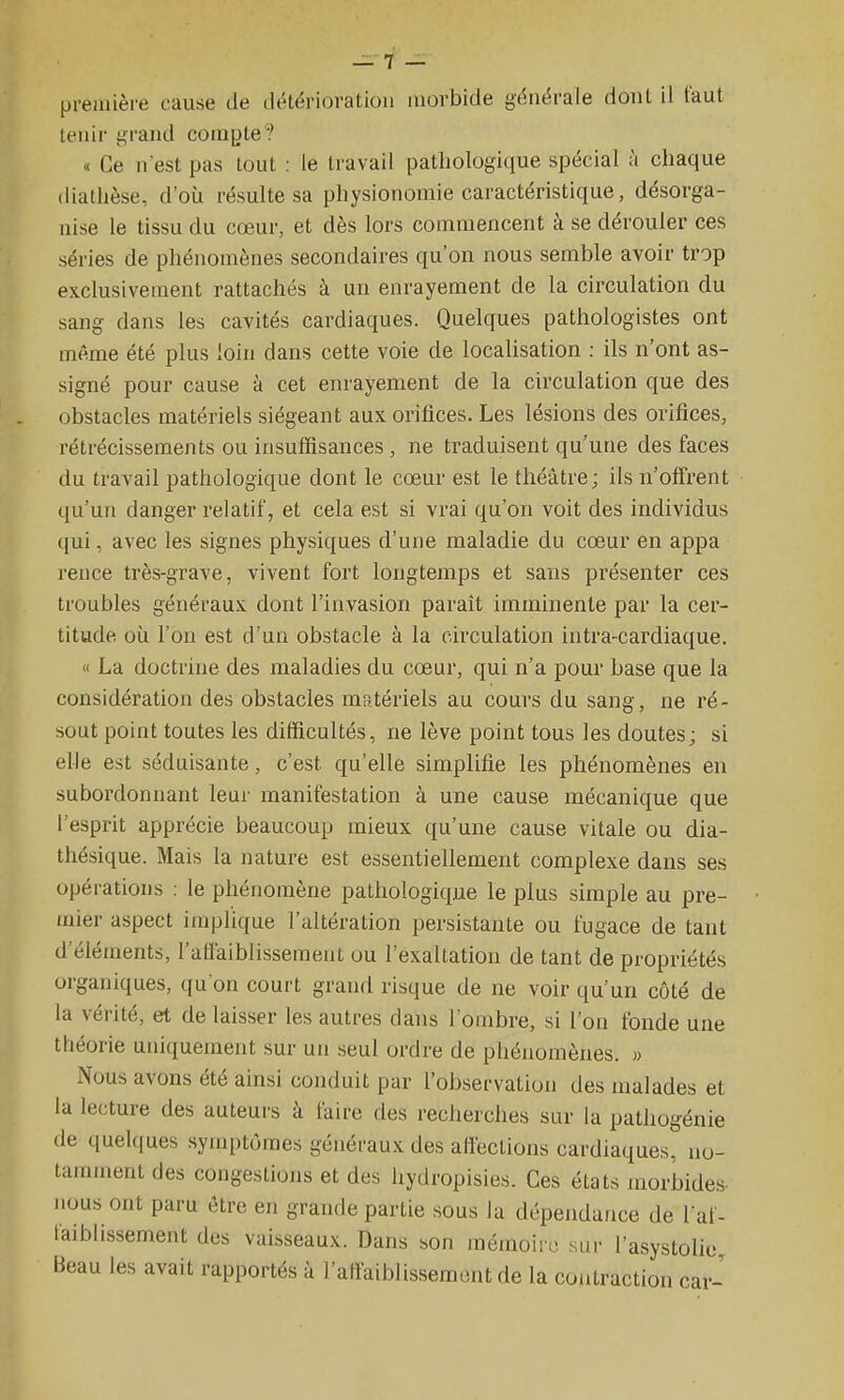 pi-eaiière cause de diHérioratioii morbide générale dont il faut tenir grand cora|Jte? « Ce n'est pas tout : le travail pathologique spécial à chaque (liathèse, d'où résulte sa physionomie caractéristique, désorga- nise le tissu du cœur, et dès lors commencent à se dérouler ces séries de phénomènes secondaires qu'on nous semble avoir trop exclusivement rattachés à un enrayement de la circulation du sang dans les cavités cardiaques. Quelques pathologistes ont même été plus loin dans cette voie de localisation : ils n'ont as- signé pour cause à cet enrayement de la circulation que des obstacles matériels siégeant aux orifices. Les lésions des orifices, rétrécissements ou insuffisances , ne traduisent qu'une des faces du travail pathologique dont le cœur est le théâtre; ils n'offrent qu'un danger relatif, et cela est si vrai qu'on voit des individus qui, avec les signes physiques d'une maladie du cœur en appa rence très-grave, vivent fort longtemps et sans présenter ces troubles généraux dont l'invasion parait imminente par la cer- titude où l'on est d'un obstacle à la circulation intra-cardiaque.  La doctrine des maladies du cœur, qui n'a pour base que la considération des obstacles matériels au cours du sang, ne ré- sout point toutes les difficultés, ne lève point tous les doutes; si elle est séduisante, c'est qu'elle simplifie les phénomènes en subordonnant leur manifestation à une cause mécanique que l'esprit apprécie beaucoup mieux qu'une cause vitale ou dia- thésique. Mais la nature est essentiellement complexe dans ses opérations : le phénomène pathologique le plus simple au pre- mier aspect implique l'altération persistante ou fugace de tant d'éléments, l'affaiblissement ou l'exaltation de tant de propriétés organiques, qu'on court grand risque de ne voir qu'un côté de la vérité, et de laisser les autres dans l'ombre, si l'on fonde une théorie uniquement sur un seul ordre de phénomènes. » Nous avons été ainsi conduit par l'observation des malades et la lecture des auteurs à faire des recherches sur la pathogénie de quelques .symptômes généraux des affections cardiaques, no- tamment des congestions et des hydropisies. Ces états morbides, nous ont paru être en grande partie .sous la dépendance de l af- faiblissement des vaisseaux. Dans son mémoire sur l'asystolie Beau les avait rapportés à l'affaiblissement de la contraction car-