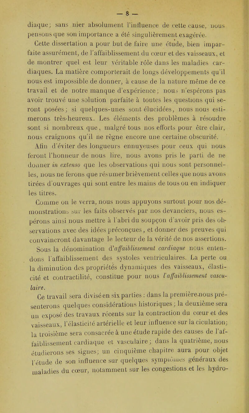 diaque; sans nier absoluiiienl l'iiinueiice de cette cause, nous pensons que son importance a été singulièrement exagérée. Cette dissertation a pour but de faire une étude, bien impar- faite assurément, de l'affaiblissement du cœur et des vaisseaux, et de montrer quel est leur véritable rôle dans les maladies car- diaques. La matière comporterait de longs développements qu'il nous est impossible de donner, à cause de la nature même de ce travail et de notre manque d'expérience; nou? n'espérons pas avoir trouvé une solution parfaite à toutes les questions qui se- ront posées; si quelques-unes sont élucidées, nous nous esti- merons très-heureux. Les éléments des problèmes à résoudre sont si nombreux que, malgré tous nos efforts pour être clair, nous craignons qu'il ne règne encore une certaine obscurité. Atin d'éviter des longueurs ennuyeuses pour ceux qui nous feront l'iionneur de nous lire, nous avons pris le parti de ne doiiner in extenso ([ue les observations qui nous sont personnel- les, nous ne fei ons que résumer brièvement celles que nous avons tirées d'ouvrages qui sont entre les mains de tous ou en indiquer les titres. Comme on le verra, nous nous appuyons surtout pour nos dé- monstrations aui les faits observés par nos devanciers, nous es- pérons ainsi nous mettre à l'abri du soupçon d'avoir pris des ob- servations avec des idées préconçues, et donner des preuves qui convaincront davantage le lecteur de la vérité de nos assertions. Sous la dénomination d'affaiblissement cardiaque nous enten- dons l'affaiblissement des systoles veniriculaires. La perte ou la diminution dos propriétés dynamiques des vaisseaux, élasti- cité et contractilité, constitue pour nous l'affaiblissement vascu- laire. Ce travail sera divisé en six parties : dans la première.nous pré- senterons quelques considérations historiques ; la deuxième sera un exposé des travaux récents sur la contraction du cœur et des vaisseaux, l'élasticité artérielle et leur influence sur la ciculation; la troisième sera consacrée à une étude rapide des causes de l'af- faiblissement cardiaque et vasculaire; dans la quatrième, nous étudierons ses signes; un cinquième chapitre aura pour objet l'étude de son influence sur (juelques sympu'.aics généraux des maladies du cœur, notamment sur les congestions et les hydre-