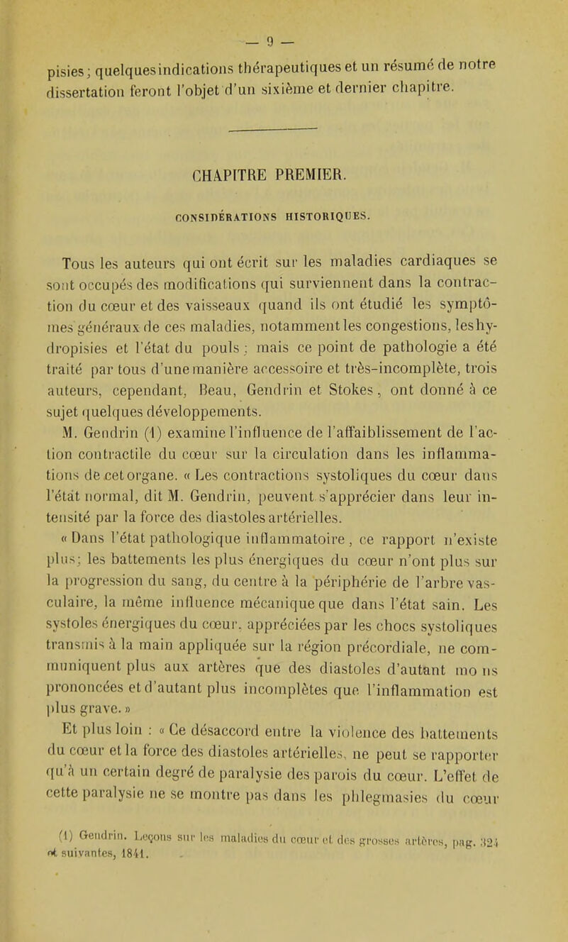 pisies; quelques indications thérapeutiques et un résume de notre dissertation feront l'objet d'un sixième et dernier chapitre. CHAPITRE PREMIER. CONSinÉRATIONS HISTORIQUES. Tous les auteurs qui ont écrit sur les maladies cardiaques se sont occupés des modifications qui surviennent dans la contrac- tion du cœur et des vaisseaux quand ils ont étudié les symptô- mes i-énéraux de ces maladies, notamment les congestions, lesliy- (Iropisies et l'état du pouls : mais ce point de pathologie a été traité par tous d'une manière accessoire et très-incomplète, trois auteurs, cependant, Beau, Gendrin et Stokes, ont donné à ce sujet quelques développements. M. Gendrin (1) examine l'influence de l'affaiblissement de l'ac- tion contractile du cœur sur la circulation dans les inflamma- tions de cet organe. « Les contractions systoliques du cœur dans l'état normal, dit M. Gendrin, peuvent s'apprécier dans leur in- tensité par la force des diastoles artérielles. «Dans l'état pathologique inflammatoire , ce rapport n'existe plus; les battements les plus énergiques du cœur n'ont plus sur la progression du sang, du centre à la périphérie de l'arbre vas- culaire, la même influence mécanique que dans l'état sain. Les systoles énergiques du cœur, appréciées par les chocs systoliques transmis à la main appliquée sur la région précordiale, ne com- muniquent plus aux artères que des diastoles d'autant mo ns prononcées et d'autant plus incotnplètes que l'inflammation est plus grave. » Et plus loin : « Ce désaccord entre la violence des battements du cœur et la force des diastoles artérielles, ne peut se rapporter qu'à un certain degré de paralysie des parois du cœur. L'effet de cette paralysie ne se montre pas dans les plilegmasies du cœur (1) Gendrin. Leçons snr 1(îs mahulius du cœur cl, dos rposscs arlèivs, pag. ;i21 nt suivantes, 1841.