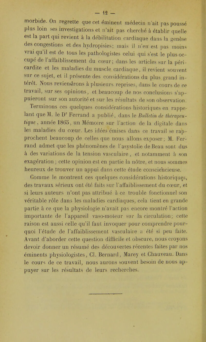 morbide. On regrette que cet éminent médecin n'ait pas poussé plus loin ses investigations et n'ait pas chercFié à établir quelle est la part qui revient à la débilitation cardiaque dans la genèse des congestions et des hydropisies; mais il n'en est pas moins vrai qu'il est de tous les pathologistes celui qui s'est le plus oc- cupé de l'affaiblissement du cœur; dans les articles sur la péri- cardite et les maladies du muscle cardiaque, il revient souvent sur ce sujet, et il présente des considérations du plus grand in- térêt. Nous reviendrons à plusieurs reprises, dans le cours de ce travail, sur ses opinions, et beaucoup de nos conclusions s'ap- puieront sur son autorité et sur les résultats de son observation. Terminons ces quelques considérations historiques en rappe- lant que M. le Ferrand a publié, dans le Bulletin de thérapeu- tique, année 186S, un Mémoire sur l'action de la digitale dans les maladies du cœur. Les idées émises dans ce travail se rap- prochent beaucoup de celles que nous allons exposer ; M. Fer- rand admet que les phénomènes de l'asystolie de Beau sont dus à des variations de la tension vasculaire , et notamment à son exagération ; cette opinion est en partie la nôtre, et nous sommes heureux de trouver un appui dans cette étude consciencieuse. Gomme le montrent ces quelques considérations historiques, des travaux sérieux ont été faits sur l'affaiblissement du cœur, et si leurs auteurs n'ont pas attribué à ce troul)le fonctionnel son véritable rôle dans les maladies cardiaques, cela tient en grande partie à ce que la physiologie n'avait pas encore montré l'action importante de l'appareil vaso-moleur sur la circulation; cette raison est aussi celle qu'il faut invoquer pour comprendre pour- quoi l'étude de l'affaiblissement vasculaire a été si peu faite. Avant d'aborder cette question difficile et obscure, nous croyons devoir donner un résumé des découvertes récentes faites par nos éminents physiologistes, Cl. Bernard, Marey et Chauveau. Dans le cours de ce travail, nous aurons souvent besoin de nous ap- puyer sur les résultats de leurs recherches.