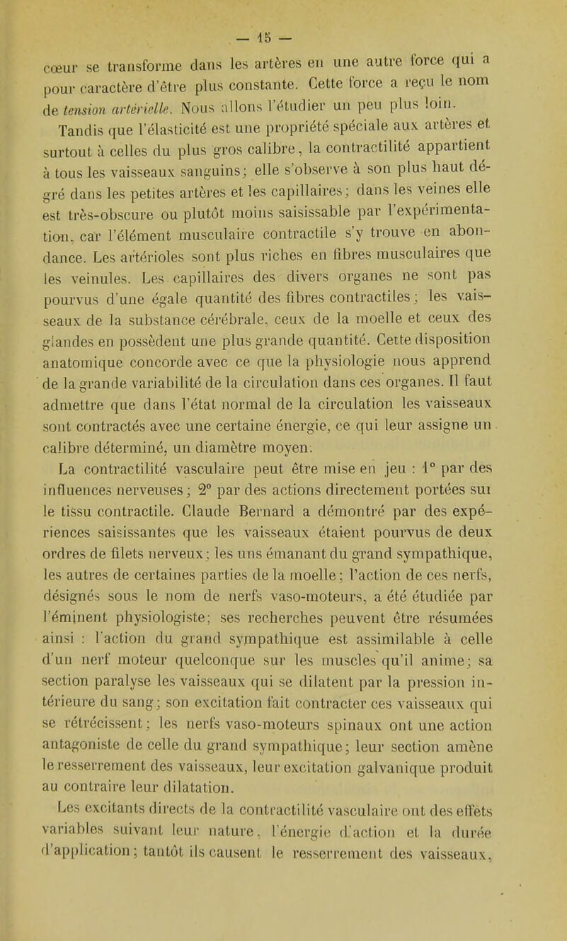 cœur se transforme dans les artères en une autre force qui a pour caractère d'être plus constante. Cette force a reçu le nom de tension artérielle. Nous allons l'étudier un peu plus loin. Tandis que l'élasticité est une propriété spéciale aux artères et surtout à celles du plus gros calibre, la contractilité appartient à tous les vaisseau.v sanguins; elle s'observe à son plus haut dé- gré dans les petites artères et les capillaires; dans les veines elle est très-obscure ou plutôt moins saisissable par l'expérimenta- tion, car l'élément musculaire contractile s'y trouve en abon- dance. Les ar'térioles sont plus riches en fibres musculaires que les veinules. Les capillaires des divers organes ne sont pas pourvus d'une égale quantité des fibres contractiles ; les vais- seaux de la substance cérébrale, ceux de la moelle et ceux des glandes en possèdent une plus grande quantité. Cette disposition anatomique concorde avec ce que la physiologie nous apprend de la grande variabilité de la circulation dans ces organes. Il faut admettre que dans l'état normal de la circulation les vaisseaux sont contractés avec une certaine énergie, ce qui leur assigne un calibre déterminé, un diamètre moyen: La contractilité vasculaire peut être mise en jeu : '1° par des influences nerveuses; 2° par des actions directement portées sui le tissu contractile. Claude Bernard a démontré par des expé- riences saisissantes que les vaisseaux étaient pourvus de deux ordres de filets nerveux; les uns émanant du grand sympathique, les autres de certaines parties de la moelle; l'action de ces nerfs, désignés sous le nom de nerfs vaso-moteurs, a été étudiée par l'éminent physiologiste; ses recherches peuvent être résumées ainsi : l'action du grand syrnpathique est assimilable à celle d'un nerf moteur quelconque sur les muscles qu'il anime; sa section paralyse les vaisseaux qui se dilatent par la pression in- térieure du sang; son excitation fait contracter ces vaisseaux qui se rétrécissent; les nerfs vaso-moteurs spinaux ont une action antagoniste de celle du grand sympathique; leur section amène le resserrement des vaisseaux, leur excitation galvanique produit au contraire leur dilatation. Les excitants directs de la contractilité vasculaire ont des effets variables suivant leur nature, l'énergie d'action et la durée d'application ; tantôt ils causent le resserrement des vaisseaux.