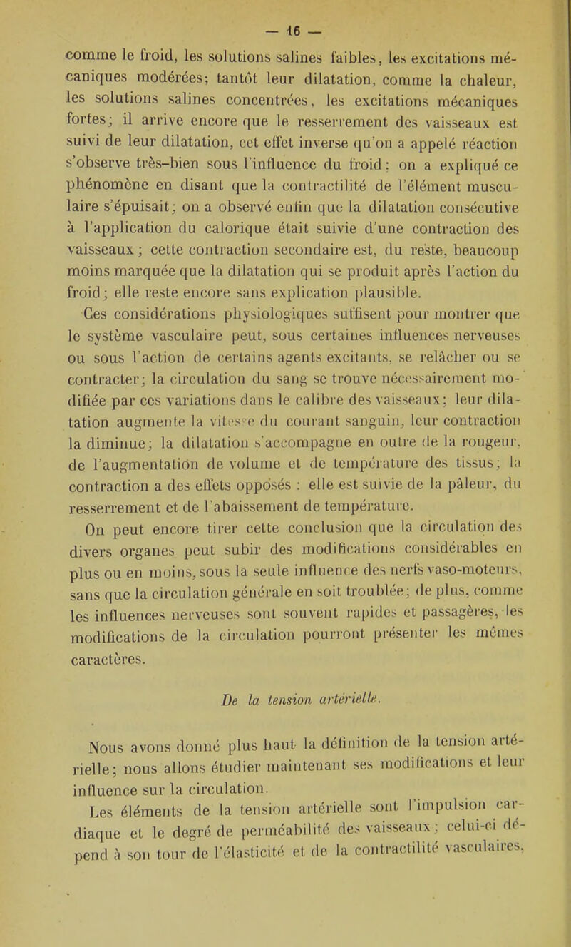 - 46 — comme le froid, les solutions salines faibles, les excitations mé- caniques modérées; tantôt leur dilatation, comme la chaleur, les solutions salines concentrées, les excitations mécaniques fortes; il arrive encore que le resserrement des vaisseaux est suivi de leur dilatation, cet effet inverse qu'on a appelé réaction s'observe très-bien sous l'influence du froid ; on a expliqué ce phénomène en disant que la conlractilité de l'élément muscu- laire s'épuisait; on a observé enfin que la dilatation consécutive à l'application du calorique était suivie d'une contraction des vaisseaux ; cette contraction secondaire est, du reste, beaucoup moins marquée que la dilatation qui se produit après l'action du froid; elle reste encore sans explication plausible. Ces considérations physiologiques suffisent pour montrer que le système vasculaire peut, sous certaines influences nerveuses ou sous l'action de certains agents excitants, se relâcher ou se contracter; la circulation du sang se trouve néc(!ssaireinent mo- difiée par ces variations dans le calibre des vaisseaux; leur dila- tation augmente la vih's-o du courant sanguin, leur contraction la diminue; la dilatation s'accompagne en outre de la rougeur, de l'augmentation de volume et de température des tissus; la contraction a des effets opposés : elle est suivie de la pâleur, du resserrement et de l'abaissement de température. On peut encore tirer cette conclusion que la circulation des divers organes peut subir des modifications considérables en plus ou en moins, sous la .seule influence des nerfs vaso-moteurs, sans que la circulation générale en soit troublée; de plus, comme les influences nerveuses sont souvent rapides et passagèies, les modifications de la circulation pourront présenter les mêmes caractères. De la tension artérielle. Nous avons donné plus haut la définition de la tension arté- rielle; nous allons étudier maintenant ses modifications et leur influence sur la circulation. Les éléments de la tension artérielle sont l'impulsion car- diaque et le degré de perméabilité des vaisseaux : celui-ci dé- pend à son tour de l'élasticité et de la contractililé vascuhures.