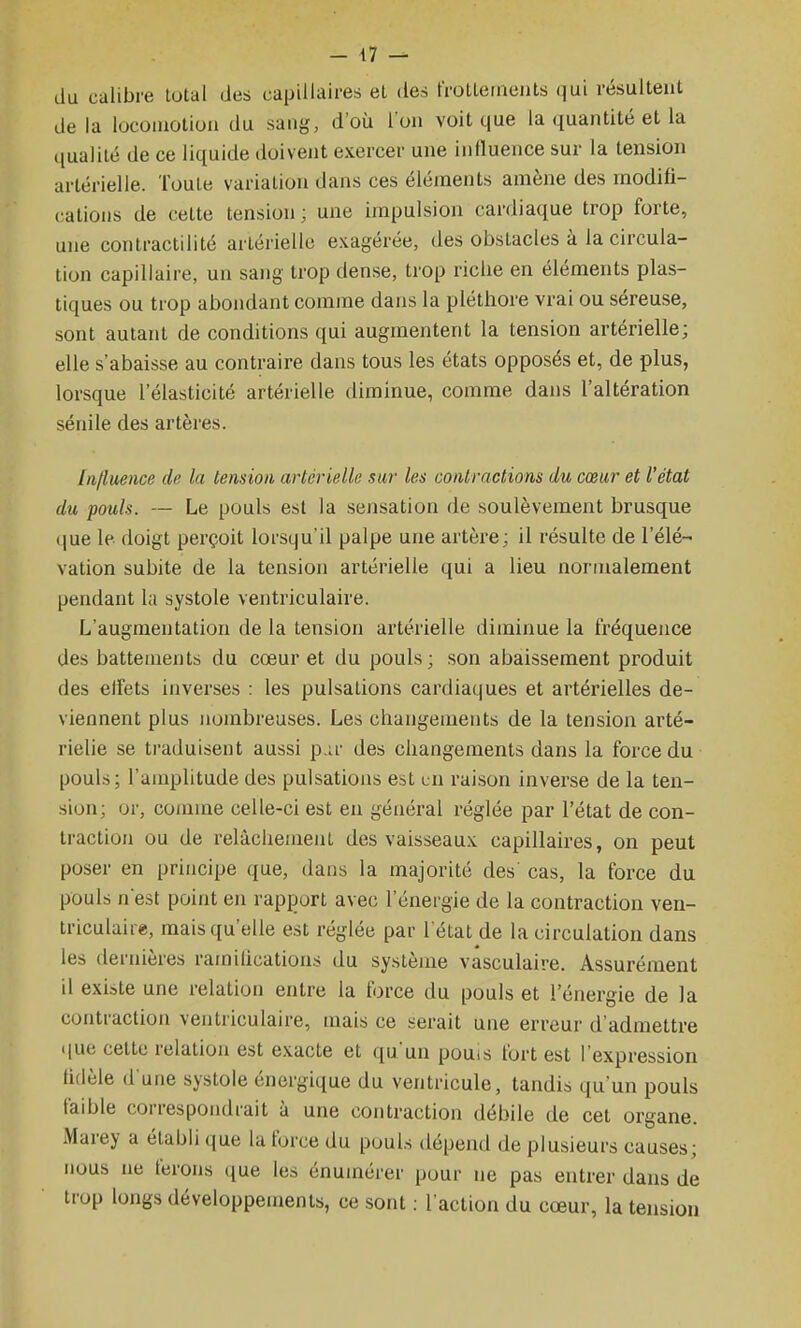 du calibre total des capillaires et des frolterneiits qui résultent de la locoiuotion du sang, d'où l'on volt que la quantité et la qualité de ce liquide doivent exercer une influence sur la tension artérielle. Toute variation dans ces éléments amène des modifi- cations de cette tension ; une impulsion cardiaque trop forte, une contractilité artérielle exagérée, des obstacles à la circula- tion capillaire, un sang trop dense, trop riche en éléments plas- tiques ou trop abondant comme dans la pléthore vrai ou séreuse, sont autant de conditions qui augmentent la tension artérielle; elle s'abaisse au contraire dans tous les états opposés et, de plus, lorsque l'élasticité artérielle diminue, comme dans l'altération sénile des artères. Influence de la tension artérielle sur les contractions du cœur et l'état du pouls. — Le pouls est la sensation de soulèvement brusque ([ue le doigt perçoit lorsqu'il palpe une artère; il résulte de l'élé- vation subite de la tension artérielle qui a lieu normalement pendant la systole ventriculaire. L'augmentation de la tension artérielle diminue la fréquence des battements du cœur et du pouls; son abaissement produit des effets inverses : les pulsations cardiaques et artérielles de- viennent plus nombreuses. Les changements de la tension arté- rielle se traduisent aussi p.ir des changements dans la force du pouls; l'amplitude des pulsations est un raison inverse de la ten- sion; or, comme celle-ci est en général réglée par l'état de con- traction ou de relâchement des vaisseaux capillaires, on peut poser en principe que, dans la majorité des cas, la force du pouls nest point en rapport avec l'énergie de la contraction ven- triculaire, mais qu'elle est réglée par l'état de la circulation dans les dernières ramifications du système vasculaire. Assurément il existe une relation entre la force du pouls et l'énergie de la contraction ventriculaire, mais ce serait une erreur d'admettre • lue cette relation est exacte et qu'un pouis fort est l'expression fidèle d une systole énergique du ventricule, tandis qu'un pouls faible correspondrait à une contraction débile de cet organe. Marey a établi que la force du pouls dépend de plusieurs causes; nous ne ferons que les énumérer pour ne pas entrer dans de trop longs développements, ce sont : l'action du cœur, la tension