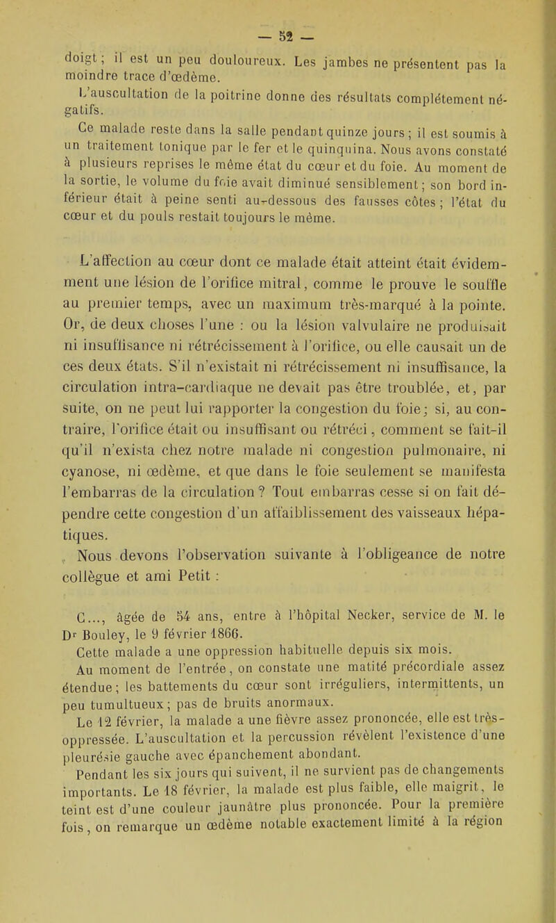 doigt; il est un peu douloureux. Les jambes ne présentent pas la moindre trace d'œdème. L'auscultation de la poitrine donne des résultats complètement né- gatifs. Ce malade reste dans la salle pendant quinze jours ; il est soumis à un traitement tonique par le fer et le quinquina. Nous avons constaté à plusieurs reprises le même état du cœur et du foie. Au moment de la sortie, le volume du fr.ie avait diminué sensiblement; son bord in- férieur était à peine senti au-dessous des fausses côtes ; l'état du cœur et du pouls restait toujours le même. L'affection au cœur dont ce malade était atteint était évidem- ment une lésion de l'orillce raitral, comme le prouve le souille au premier temps, avec un maximum très-marqué à la pointe. Or, de deux choses l'une : ou la lésion valvulaire ne produirait ni insuflisance ni rétrécissement à l'orilice, ou elle causait un de ces deux états. S'il n'existait ni rétrécissement ni insuffisance, la circulation intra-cardiaque ne devait pas être troublée, et, par suite, on ne peut lui rapporter la congestion du foie; si, au con- traire, l'orifice était ou insuffisant ou rétréci, comment se t'ait-il qu'il n'exista chez notre malade ni congestion pulmonaire, ni cyanose, ni œdème, et que dans le foie seulement se manifesta l'embarras de la circulation ? Tout embarras cesse si on fait dé- pendre cette congestion d'un affaiblissement des vaisseaux hépa- tiques. , Nous devons l'observation suivante à l'obligeance de notre collègue et ami Petit : G..., âgée de 54 ans, entre à l'hôpital Necker, service de M. le Df Bouley, le 9 février 186G. Cette malade a une oppression habituelle depuis six mois. Au moment de l'entrée, on constate une matité précordiale assez étendue; les battements du cœur sont irréguliers, interniittents, un peu tumultueux; pas de bruits anormaux. Le 12 février, la malade a une fièvre assez prononcée, elle est Irès- oppressée. L'auscultation et la percussion révèlent l'existence d'une pleurésie gauche avec épanchement abondant. Pendant les six jours qui suivent, il ne survient pas de changements importants. Le 18 février, la malade est plus faible, elle maigrit, le teint est d'une couleur jaunâtre plus prononcée. Pour la première fois, on remarque un œdème notable exactement limité à la région