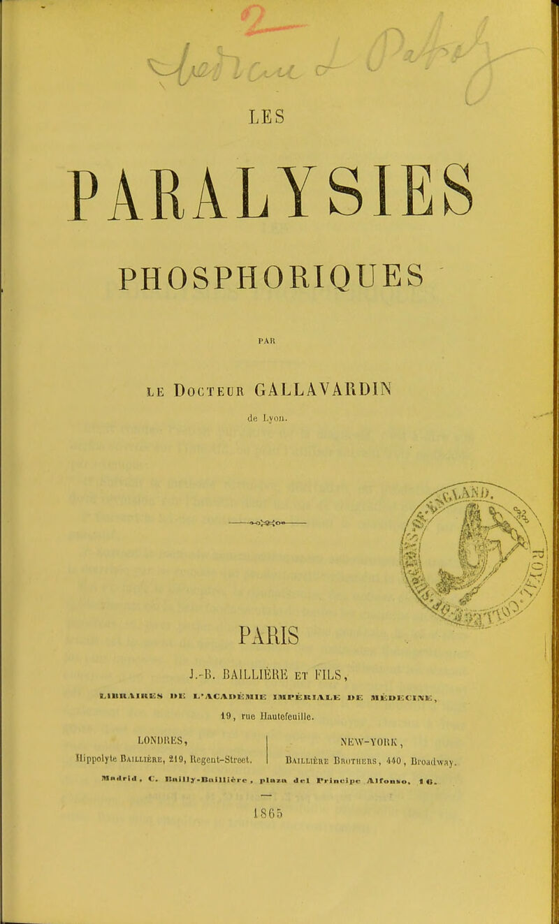 LES PARALYSIES PHOSPHORIQUES LE Docteur GALLAVARDIN de l.voii. PARIS J.'B. BAILLIÈRE et FILS, i^inn.iiinKs i»e ■.■ACAnùmiE; I!«ipëria.l.k i>e sièdiscike, 19, rue Hautefeuille. LONDUES, Hippolyle Baillière, 219, Uegent-Stroct. NEW-YOHK , Baillièhe Brothers, 440, Broadway. MBilrid, C. Ilnilly.nailli«rc , pinza ilt-l Prinuiiie Airuniio, 1 o. 186Ô