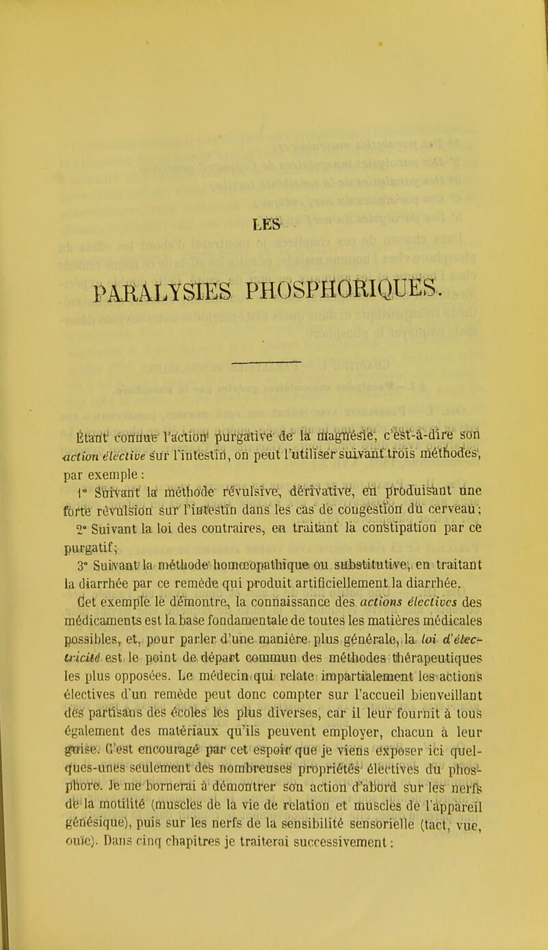 PMALYSIES PHOSPHORIQUËS. Élatit' cofïdue-Vactiorf iiurgEÉti\^ë-de làî ràagû'ésië; c'^'ét-à-dîre son Kiction élective sur rinfésliri, on peut rutil'isèr suiyanf.lrois méthodîes', par exemple : 1° Suivant la: méthocle i^évul'sîvB., dêri-vative, ëû' proJuisïint une forte révulsion sur rinfestîn dans les cas de congestion dû cerveau ; 2° Suivant la loi des contraires, en traitant' là constipation par ce purgatif; 3° Suivant'h' méthode homœopathïque ou sHibsbitutivev en traitant la diarrhée par ce remède qui produit artiQciellement la diarrhée. Cet exempté le démontre, la connaissance des actions électives des médicaments est la base fondamentale de toutes les matières médicales possibles, et, pour parler d'une manière, plus générale, la loi d'étec^ uicité est le point de départ commun des méthodes tliérapeutiques les plus opposées. Le médecin qui relate impartialement les'actions électives d'un remède peut donc compter sur l'accueil bienveillant dés partisans dès ^^cotes les plus diverses, car il leur fournit à tous également des matériaux qu'ils peuvent employer, chacun à leur gwise. G'ost encouragé par cet espoir que je viens exposer ici quel- ques-unes seulement des nombreuses propriétés' élective^ dù- phos- phore. Jè me bornerai ù démontrer son action d^abord sur les nei'fs db'la motilité (muscles dé la vie de relation et musclés de l'appareil génésique), puis sur les nerfs de la sensibilité sensorielle (tact, vue, ouïe). Dans cinq chapitres je traiterai successivement :
